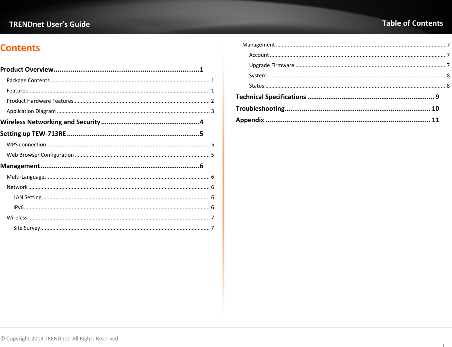   ©Copyright2013TRENDnet.AllRightsReserved.  TRENDnetUser’sGuideTableofContentsiContentsProductOverview.............................................................................1PackageContents..........................................................................................................1Features.........................................................................................................................1ProductHardwareFeatures...........................................................................................2ApplicationDiagram......................................................................................................3WirelessNetworkingandSecurity....................................................4SettingupTEW‐713RE......................................................................5WPSconnection.............................................................................................................5WebBrowserConfiguration..........................................................................................5Management....................................................................................6Multi‐Language..............................................................................................................6Network.........................................................................................................................6LANSetting................................................................................................................6IPv6............................................................................................................................6Wireless.........................................................................................................................7SiteSurvey.................................................................................................................7Management.................................................................................................................7Account.....................................................................................................................7UpgradeFirmware....................................................................................................7System.......................................................................................................................8Status........................................................................................................................8TechnicalSpecifications...................................................................9Troubleshooting.............................................................................10Appendix.......................................................................................11