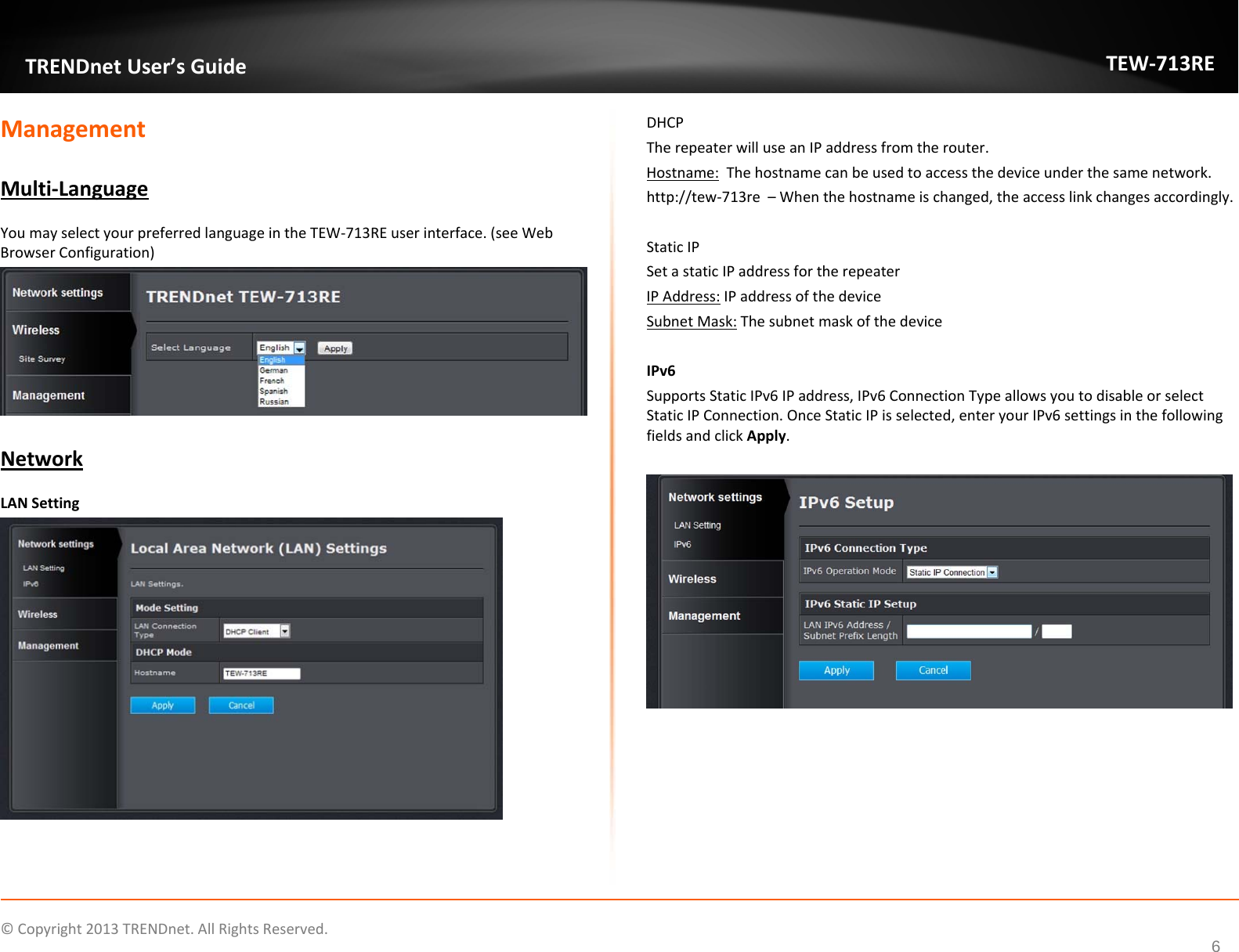   ©Copyright2013TRENDnet.AllRightsReserved.  TRENDnetUser’sGuideTEW‐713RE6ManagementMulti‐LanguageYoumayselectyourpreferredlanguageintheTEW‐713REuserinterface.(seeWebBrowserConfiguration)NetworkLANSettingDHCPTherepeaterwilluseanIPaddressfromtherouter.Hostname:Thehostnamecanbeusedtoaccessthedeviceunderthesamenetwork.http://tew‐713re–Whenthehostnameischanged,theaccesslinkchangesaccordingly.StaticIPSetastaticIPaddressfortherepeaterIPAddress:IPaddressofthedeviceSubnetMask:ThesubnetmaskofthedeviceIPv6SupportsStaticIPv6IPaddress,IPv6ConnectionTypeallowsyoutodisableorselectStaticIPConnection.OnceStaticIPisselected,enteryourIPv6settingsinthefollowingfieldsandclickApply.