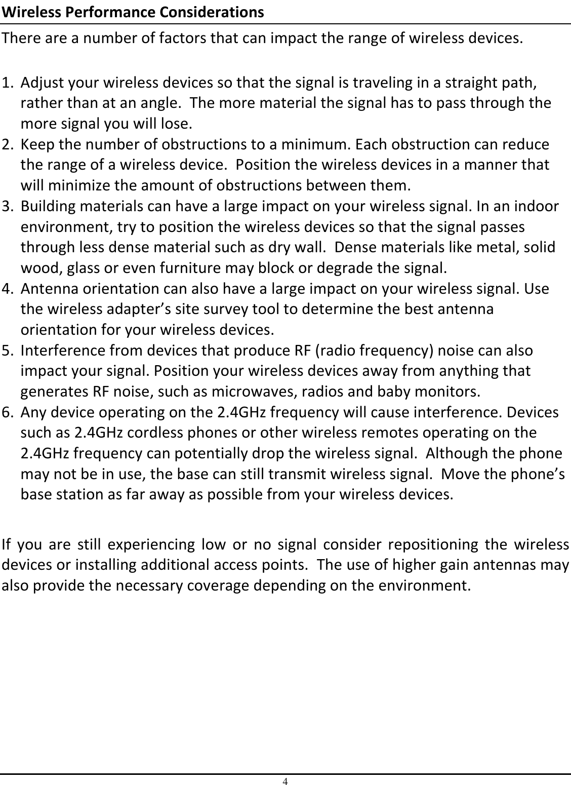 4 Wireless Performance Considerations There are a number of factors that can impact the range of wireless devices.  1. Adjust your wireless devices so that the signal is traveling in a straight path, rather than at an angle.  The more material the signal has to pass through the more signal you will lose. 2. Keep the number of obstructions to a minimum. Each obstruction can reduce the range of a wireless device.  Position the wireless devices in a manner that will minimize the amount of obstructions between them. 3. Building materials can have a large impact on your wireless signal. In an indoor environment, try to position the wireless devices so that the signal passes through less dense material such as dry wall.  Dense materials like metal, solid wood, glass or even furniture may block or degrade the signal. 4. Antenna orientation can also have a large impact on your wireless signal. Use the wireless adapter’s site survey tool to determine the best antenna orientation for your wireless devices. 5. Interference from devices that produce RF (radio frequency) noise can also impact your signal. Position your wireless devices away from anything that generates RF noise, such as microwaves, radios and baby monitors.  6. Any device operating on the 2.4GHz frequency will cause interference. Devices such as 2.4GHz cordless phones or other wireless remotes operating on the 2.4GHz frequency can potentially drop the wireless signal.  Although the phone may not be in use, the base can still transmit wireless signal.  Move the phone’s base station as far away as possible from your wireless devices.   If  you  are  still  experiencing  low  or  no  signal  consider  repositioning  the  wireless devices or installing additional access points.  The use of higher gain antennas may also provide the necessary coverage depending on the environment.    