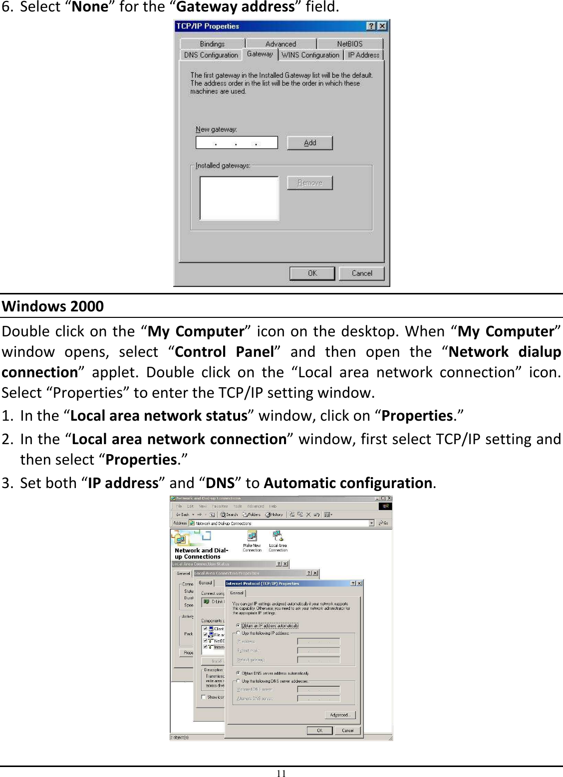 11 6. Select “None” for the “Gateway address” field.  Windows 2000 Double click on the “My  Computer” icon on the desktop. When “My  Computer” window  opens,  select  “Control  Panel”  and  then  open  the  “Network  dialup connection”  applet.  Double  click  on  the  “Local  area  network  connection”  icon. Select “Properties” to enter the TCP/IP setting window. 1. In the “Local area network status” window, click on “Properties.” 2. In the “Local area network connection” window, first select TCP/IP setting and then select “Properties.” 3. Set both “IP address” and “DNS” to Automatic configuration.  
