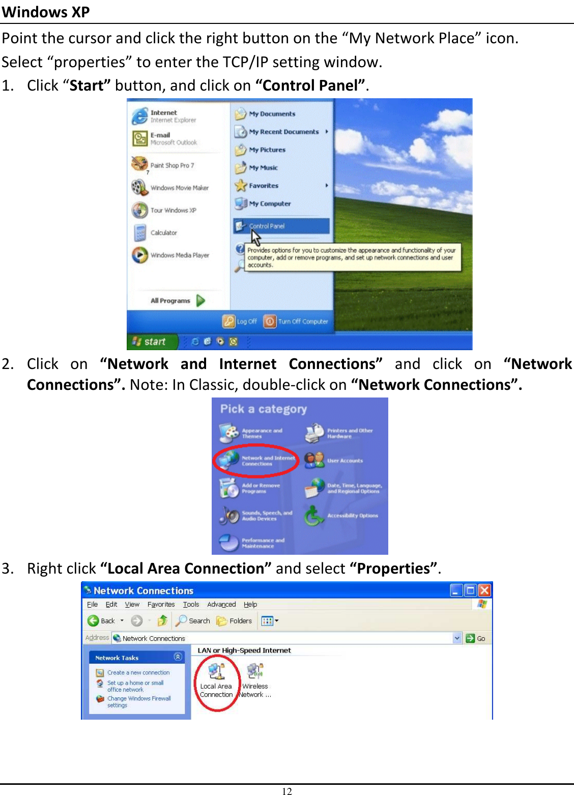 12 Windows XP   Point the cursor and click the right button on the “My Network Place” icon. Select “properties” to enter the TCP/IP setting window. 1. Click “Start” button, and click on “Control Panel”.  2. Click  on  “Network  and  Internet  Connections”  and  click  on  “Network Connections”. Note: In Classic, double-click on “Network Connections”.  3. Right click “Local Area Connection” and select “Properties”.  