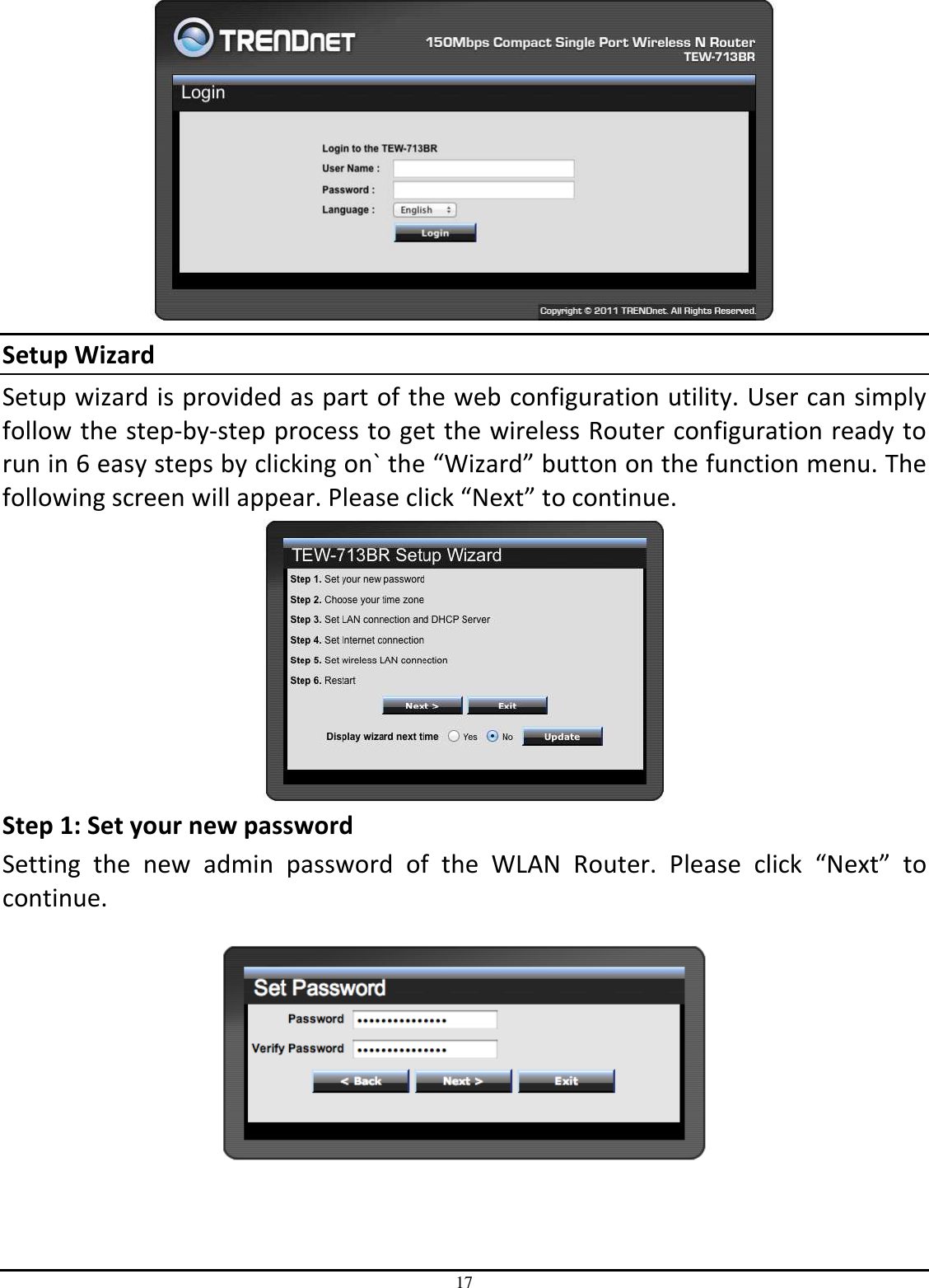 17  Setup Wizard Setup wizard is provided as part of the web configuration utility. User can simply follow the step-by-step process to get the wireless Router configuration ready to run in 6 easy steps by clicking on` the “Wizard” button on the function menu. The following screen will appear. Please click “Next” to continue.  Step 1: Set your new password Setting  the  new  admin  password  of  the  WLAN  Router.  Please  click  “Next”  to continue.      