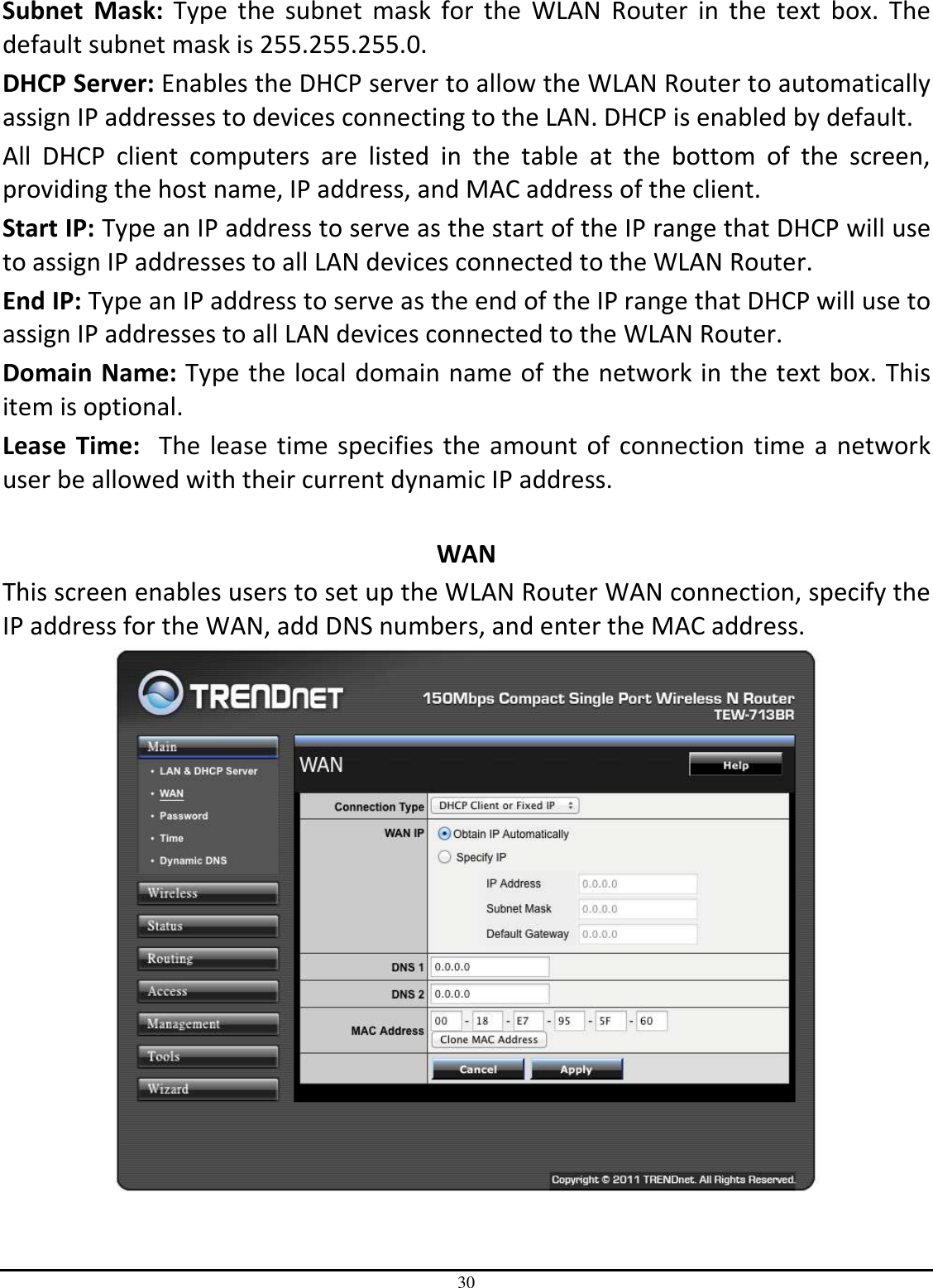 30 Subnet  Mask:  Type  the  subnet  mask  for  the  WLAN  Router  in  the  text  box.  The default subnet mask is 255.255.255.0. DHCP Server: Enables the DHCP server to allow the WLAN Router to automatically assign IP addresses to devices connecting to the LAN. DHCP is enabled by default. All  DHCP  client  computers  are  listed  in  the  table  at  the  bottom  of  the  screen, providing the host name, IP address, and MAC address of the client. Start IP: Type an IP address to serve as the start of the IP range that DHCP will use to assign IP addresses to all LAN devices connected to the WLAN Router. End IP: Type an IP address to serve as the end of the IP range that DHCP will use to assign IP addresses to all LAN devices connected to the WLAN Router. Domain Name: Type the local domain name of the network in the text box. This item is optional. Lease  Time:  The lease time specifies the amount of connection time a network user be allowed with their current dynamic IP address.  WAN This screen enables users to set up the WLAN Router WAN connection, specify the IP address for the WAN, add DNS numbers, and enter the MAC address.  