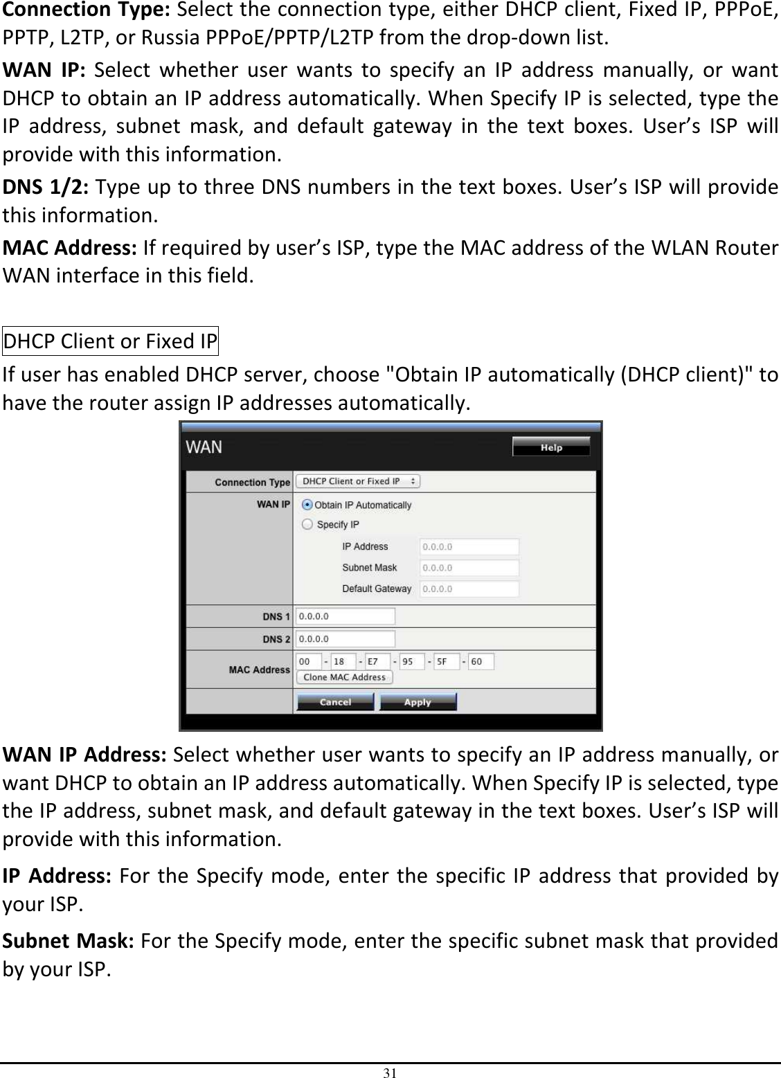 31 Connection Type: Select the connection type, either DHCP client, Fixed IP, PPPoE, PPTP, L2TP, or Russia PPPoE/PPTP/L2TP from the drop-down list. WAN  IP:  Select  whether  user  wants  to  specify  an  IP  address  manually,  or  want DHCP to obtain an IP address automatically. When Specify IP is selected, type the IP  address,  subnet  mask,  and  default  gateway  in  the  text  boxes.  User’s  ISP  will provide with this information. DNS 1/2: Type up to three DNS numbers in the text boxes. User’s ISP will provide this information. MAC Address: If required by user’s ISP, type the MAC address of the WLAN Router WAN interface in this field.  DHCP Client or Fixed IP If user has enabled DHCP server, choose &quot;Obtain IP automatically (DHCP client)&quot; to have the router assign IP addresses automatically.  WAN IP Address: Select whether user wants to specify an IP address manually, or want DHCP to obtain an IP address automatically. When Specify IP is selected, type the IP address, subnet mask, and default gateway in the text boxes. User’s ISP will provide with this information. IP  Address: For the Specify mode, enter the specific IP address that provided by your ISP. Subnet Mask: For the Specify mode, enter the specific subnet mask that provided by your ISP. 
