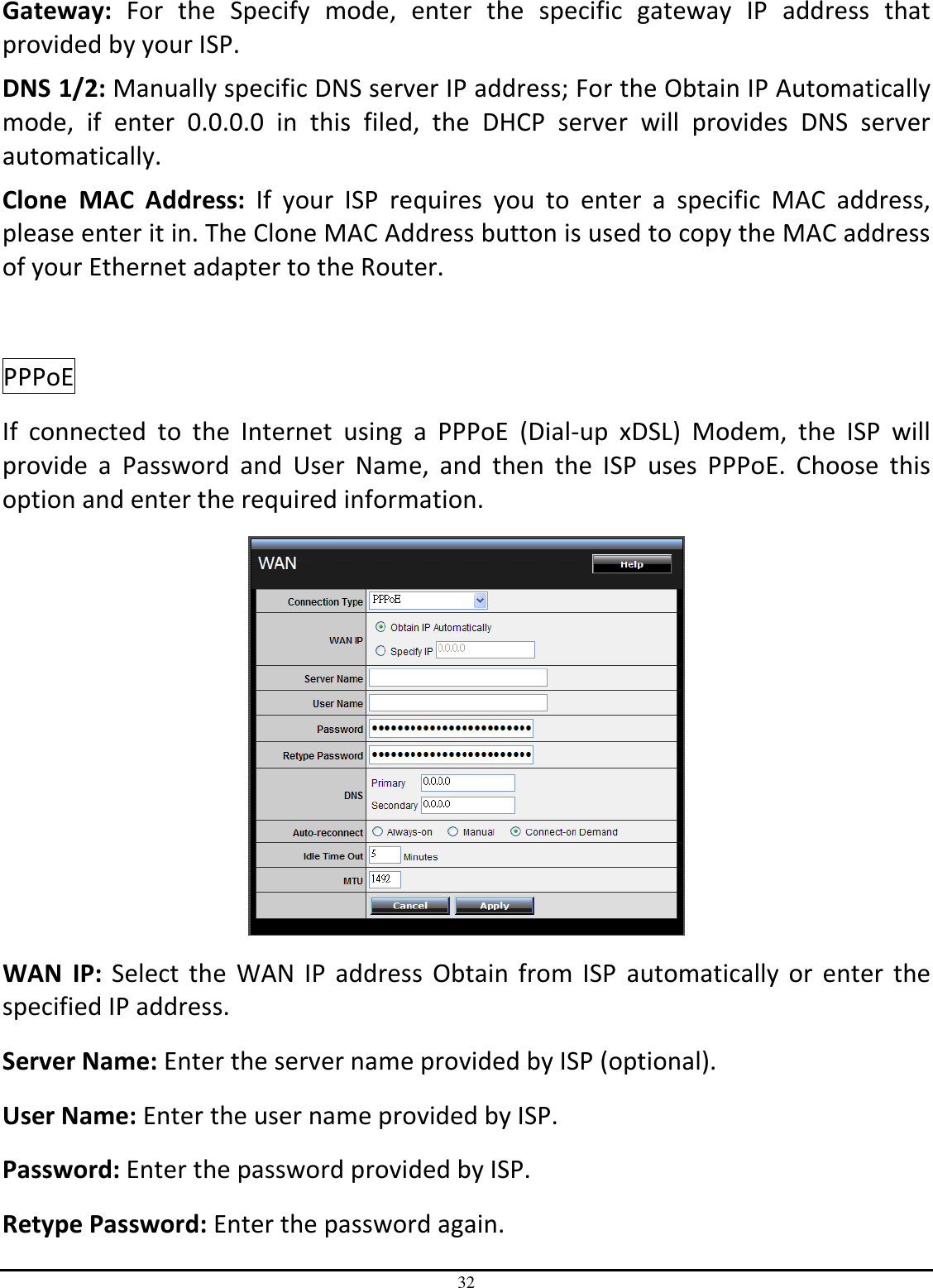 32 Gateway:  For  the  Specify  mode,  enter  the  specific  gateway  IP  address  that provided by your ISP. DNS 1/2: Manually specific DNS server IP address; For the Obtain IP Automatically mode,  if  enter  0.0.0.0  in  this  filed,  the  DHCP  server  will  provides  DNS  server automatically. Clone  MAC  Address:  If  your  ISP  requires  you  to  enter  a  specific  MAC  address, please enter it in. The Clone MAC Address button is used to copy the MAC address of your Ethernet adapter to the Router.  PPPoE  If  connected  to  the  Internet  using  a  PPPoE  (Dial-up  xDSL)  Modem,  the  ISP  will provide  a  Password  and  User  Name,  and  then  the  ISP  uses  PPPoE.  Choose  this option and enter the required information.  WAN  IP:  Select the  WAN IP  address  Obtain  from ISP  automatically  or  enter the specified IP address. Server Name: Enter the server name provided by ISP (optional). User Name: Enter the user name provided by ISP. Password: Enter the password provided by ISP. Retype Password: Enter the password again. 