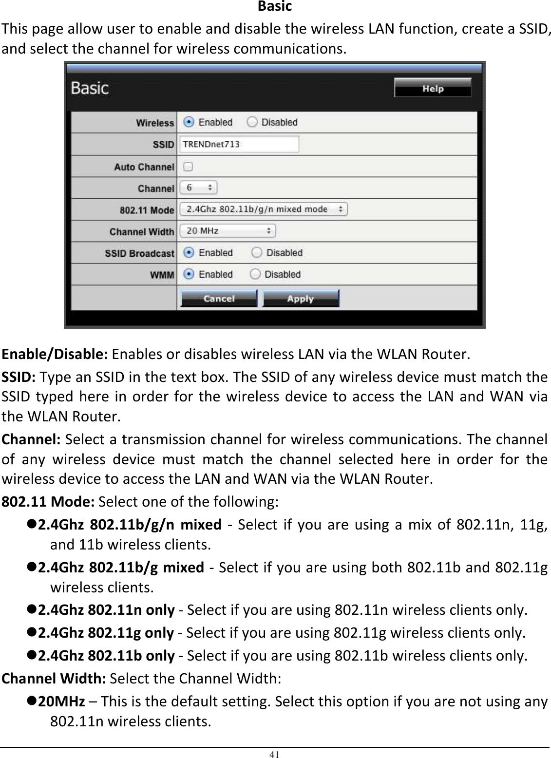 41 Basic This page allow user to enable and disable the wireless LAN function, create a SSID, and select the channel for wireless communications.   Enable/Disable: Enables or disables wireless LAN via the WLAN Router. SSID: Type an SSID in the text box. The SSID of any wireless device must match the SSID typed here in order for the wireless device to access the LAN and WAN via the WLAN Router.  Channel: Select a transmission channel for wireless communications. The channel of  any  wireless  device  must  match  the  channel  selected  here  in  order  for  the wireless device to access the LAN and WAN via the WLAN Router. 802.11 Mode: Select one of the following: 2.4Ghz  802.11b/g/n  mixed  - Select  if you are using a mix of  802.11n, 11g, and 11b wireless clients. 2.4Ghz 802.11b/g mixed - Select if you are using both 802.11b and 802.11g wireless clients. 2.4Ghz 802.11n only - Select if you are using 802.11n wireless clients only. 2.4Ghz 802.11g only - Select if you are using 802.11g wireless clients only. 2.4Ghz 802.11b only - Select if you are using 802.11b wireless clients only. Channel Width: Select the Channel Width: 20MHz – This is the default setting. Select this option if you are not using any 802.11n wireless clients. 