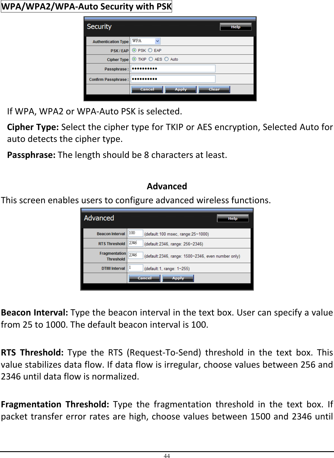 44 WPA/WPA2/WPA-Auto Security with PSK  If WPA, WPA2 or WPA-Auto PSK is selected. Cipher Type: Select the cipher type for TKIP or AES encryption, Selected Auto for auto detects the cipher type.  Passphrase: The length should be 8 characters at least.   Advanced This screen enables users to configure advanced wireless functions.   Beacon Interval: Type the beacon interval in the text box. User can specify a value from 25 to 1000. The default beacon interval is 100.  RTS  Threshold:  Type  the  RTS  (Request-To-Send)  threshold  in  the  text  box.  This value stabilizes data flow. If data flow is irregular, choose values between 256 and 2346 until data flow is normalized.  Fragmentation  Threshold:  Type  the  fragmentation  threshold  in  the  text  box.  If packet transfer error rates are high, choose values between 1500 and 2346 until 