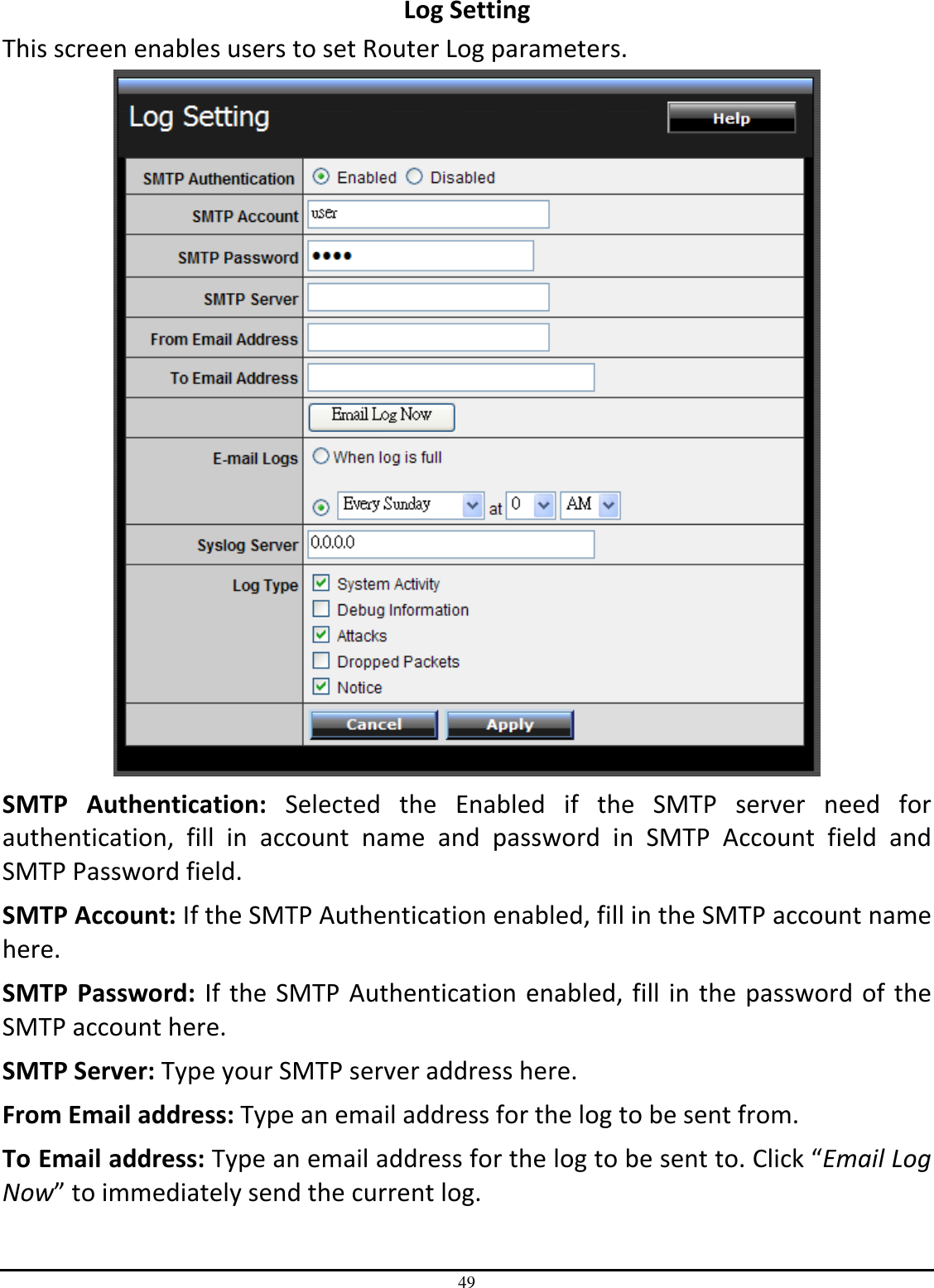49 Log Setting This screen enables users to set Router Log parameters.  SMTP  Authentication:  Selected  the  Enabled  if  the  SMTP  server  need  for authentication,  fill  in  account  name  and  password  in  SMTP  Account  field  and SMTP Password field. SMTP Account: If the SMTP Authentication enabled, fill in the SMTP account name here. SMTP  Password:  If the SMTP Authentication enabled, fill in the password of the SMTP account here. SMTP Server: Type your SMTP server address here. From Email address: Type an email address for the log to be sent from. To Email address: Type an email address for the log to be sent to. Click “Email Log Now” to immediately send the current log. 