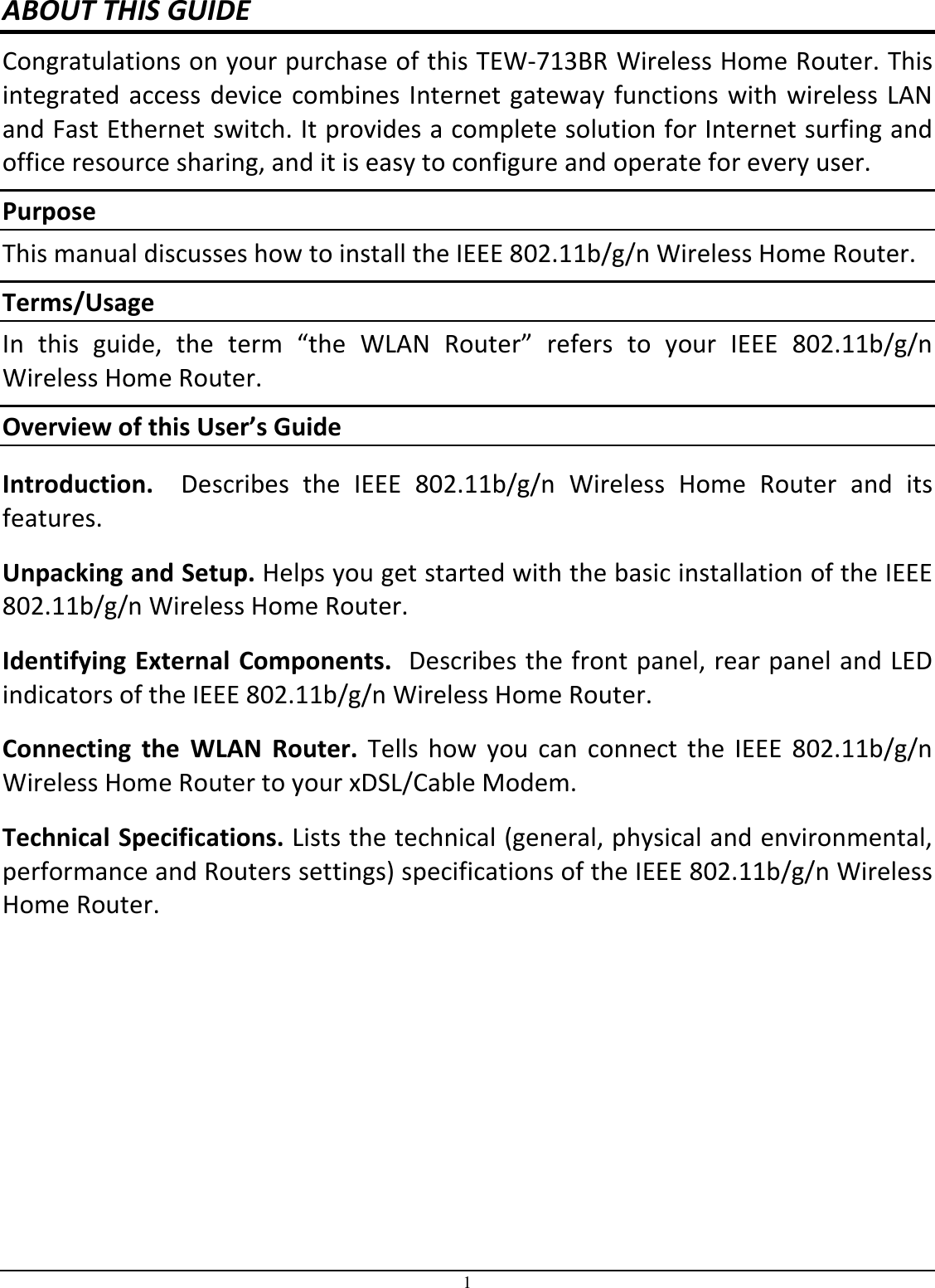 1 ABOUT THIS GUIDE Congratulations on your purchase of this TEW-713BR Wireless Home Router. This integrated access device combines Internet gateway functions with wireless LAN and Fast Ethernet switch. It provides a complete solution for Internet surfing and office resource sharing, and it is easy to configure and operate for every user. Purpose This manual discusses how to install the IEEE 802.11b/g/n Wireless Home Router.  Terms/Usage In  this  guide,  the  term  “the  WLAN  Router”  refers  to  your  IEEE  802.11b/g/n Wireless Home Router. Overview of this User’s Guide Introduction.    Describes  the  IEEE  802.11b/g/n  Wireless  Home  Router  and  its features. Unpacking and Setup. Helps you get started with the basic installation of the IEEE 802.11b/g/n Wireless Home Router. Identifying External Components.  Describes the front panel, rear panel and LED indicators of the IEEE 802.11b/g/n Wireless Home Router. Connecting  the  WLAN  Router.  Tells  how  you can  connect the  IEEE  802.11b/g/n Wireless Home Router to your xDSL/Cable Modem. Technical Specifications. Lists the technical (general, physical and environmental, performance and Routers settings) specifications of the IEEE 802.11b/g/n Wireless Home Router.  