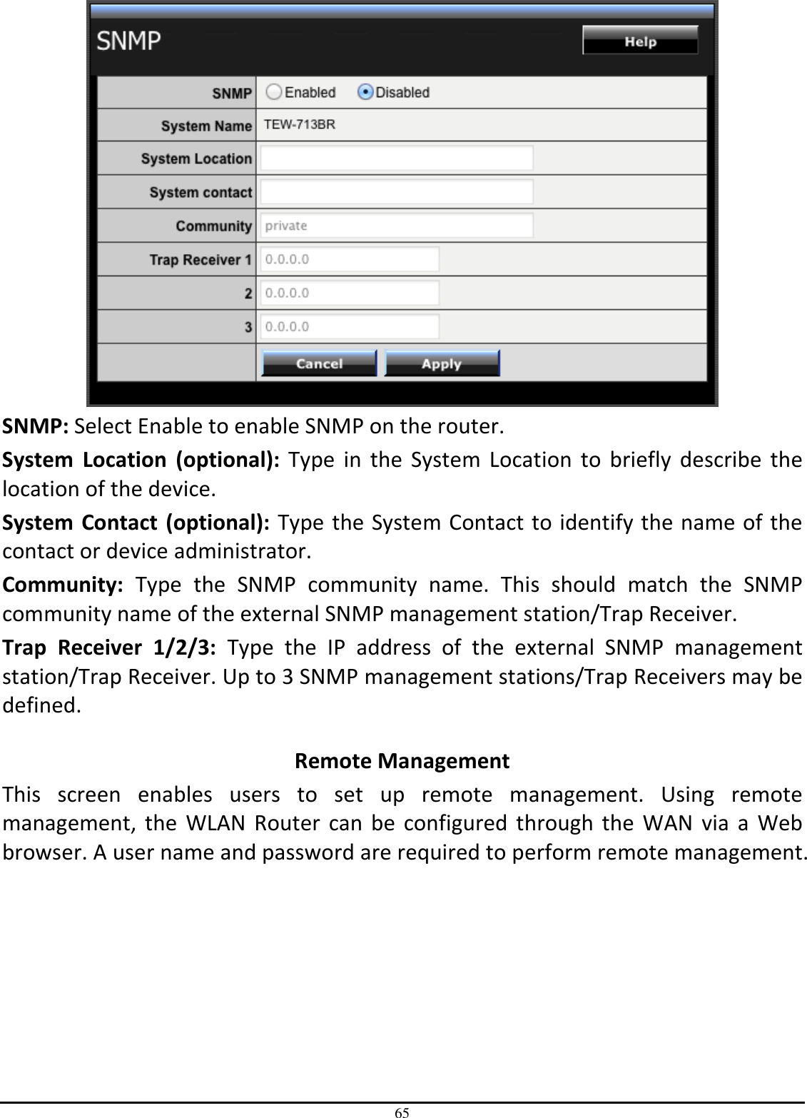 65  SNMP: Select Enable to enable SNMP on the router. System  Location  (optional):  Type  in  the  System  Location  to  briefly  describe  the location of the device.  System Contact  (optional): Type the System Contact to identify the name of the contact or device administrator. Community:  Type  the  SNMP  community  name.  This  should  match  the  SNMP community name of the external SNMP management station/Trap Receiver. Trap  Receiver  1/2/3:  Type  the  IP  address  of  the  external  SNMP  management station/Trap Receiver. Up to 3 SNMP management stations/Trap Receivers may be defined.  Remote Management This  screen  enables  users  to  set  up  remote  management.  Using  remote management,  the WLAN  Router  can be configured  through  the  WAN  via a Web browser. A user name and password are required to perform remote management. 