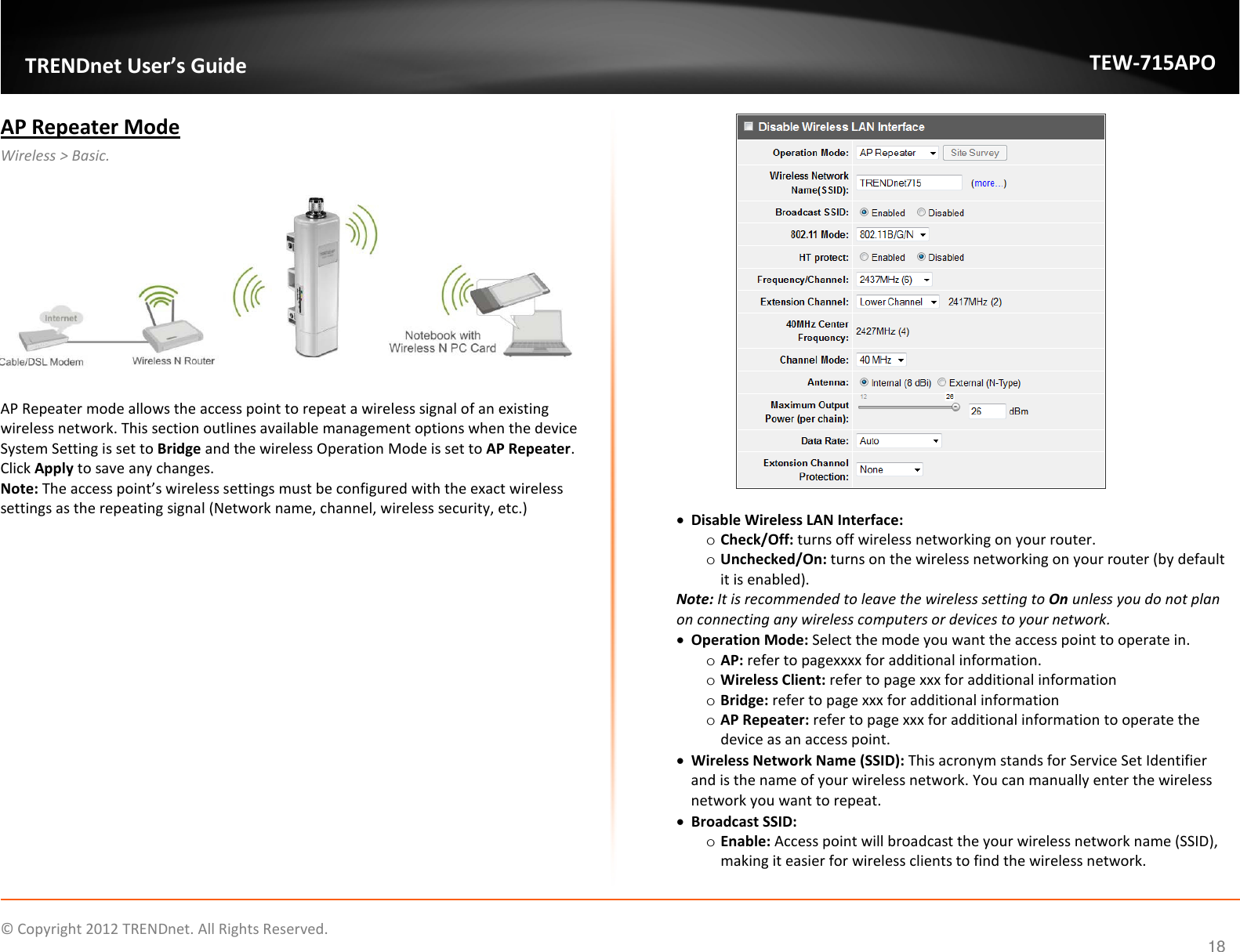                    © Copyright 2012 TRENDnet. All Rights Reserved.      18  TRENDnet User’s Guide TEW-715APO AP Repeater Mode  Wireless &gt; Basic.    AP Repeater mode allows the access point to repeat a wireless signal of an existing wireless network. This section outlines available management options when the device System Setting is set to Bridge and the wireless Operation Mode is set to AP Repeater. Click Apply to save any changes.  Note: The access point’s wireless settings must be configured with the exact wireless settings as the repeating signal (Network name, channel, wireless security, etc.)    • Disable Wireless LAN Interface:  o Check/Off: turns off wireless networking on your router. o Unchecked/On: turns on the wireless networking on your router (by default it is enabled). Note: It is recommended to leave the wireless setting to On unless you do not plan on connecting any wireless computers or devices to your network. • Operation Mode: Select the mode you want the access point to operate in.  o AP: refer to pagexxxx for additional information. o Wireless Client: refer to page xxx for additional information o Bridge: refer to page xxx for additional information o AP Repeater: refer to page xxx for additional information to operate the device as an access point.   • Wireless Network Name (SSID): This acronym stands for Service Set Identifier and is the name of your wireless network. You can manually enter the wireless network you want to repeat. • Broadcast SSID:  o Enable: Access point will broadcast the your wireless network name (SSID), making it easier for wireless clients to find the wireless network. 