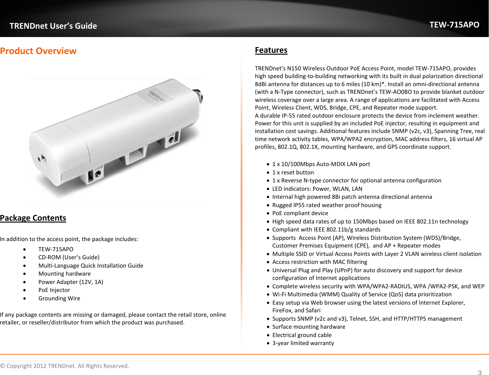                    © Copyright 2012 TRENDnet. All Rights Reserved.      3  TRENDnet User’s Guide TEW-715APO Product Overview     Package Contents  In addition to the access point, the package includes: • TEW-715APO • CD-ROM (User’s Guide) • Multi-Language Quick Installation Guide • Mounting hardware  • Power Adapter (12V, 1A) • PoE Injector • Grounding Wire  If any package contents are missing or damaged, please contact the retail store, online retailer, or reseller/distributor from which the product was purchased. Features  TRENDnet’s N150 Wireless Outdoor PoE Access Point, model TEW-715APO, provides high speed building-to-building networking with its built in dual polarization directional 8dBi antenna for distances up to 6 miles (10 km)*. Install an omni-directional antenna (with a N-Type connector), such as TRENDnet’s TEW-AO08O to provide blanket outdoor wireless coverage over a large area. A range of applications are facilitated with Access Point, Wireless Client, WDS, Bridge, CPE, and Repeater mode support.  A durable IP-55 rated outdoor enclosure protects the device from inclement weather. Power for this unit is supplied by an included PoE injector, resulting in equipment and installation cost savings. Additional features include SNMP (v2c, v3), Spanning Tree, real time network activity tables, WPA/WPA2 encryption, MAC address filters, 16 virtual AP profiles, 802.1Q, 802.1X, mounting hardware, and GPS coordinate support.  • 1 x 10/100Mbps Auto-MDIX LAN port • 1 x reset button • 1 x Reverse N-type connector for optional antenna configuration • LED indicators: Power, WLAN, LAN • Internal high powered 8Bi patch antenna directional antenna • Rugged IP55 rated weather proof housing • PoE compliant device • High speed data rates of up to 150Mbps based on IEEE 802.11n technology • Compliant with IEEE 802.11b/g standards • Supports  Access Point (AP), Wireless Distribution System (WDS)/Bridge, Customer Premises Equipment (CPE),  and AP + Repeater modes • Multiple SSID or Virtual Access Points with Layer 2 VLAN wireless client isolation • Access restriction with MAC filtering  • Universal Plug and Play (UPnP) for auto discovery and support for device configuration of Internet applications • Complete wireless security with WPA/WPA2-RADIUS, WPA /WPA2-PSK, and WEP  • Wi-Fi Multimedia (WMM) Quality of Service (QoS) data prioritization • Easy setup via Web browser using the latest versions of Internet Explorer, FireFox, and Safari • Supports SNMP (v2c and v3), Telnet, SSH, and HTTP/HTTPS management  • Surface mounting hardware  • Electrical ground cable • 3-year limited warranty 