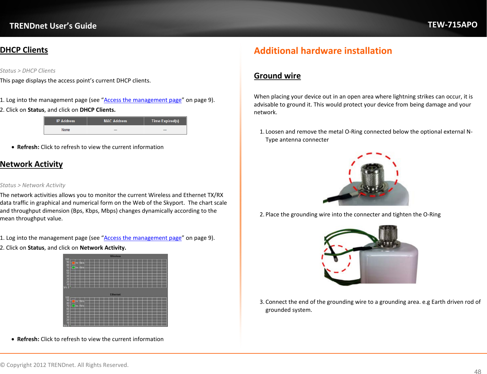                    © Copyright 2012 TRENDnet. All Rights Reserved.      48  TRENDnet User’s Guide TEW-715APO DHCP Clients  Status &gt; DHCP Clients This page displays the access point’s current DHCP clients.   1. Log into the management page (see “Access the management page” on page 9). 2. Click on Status, and click on DHCP Clients.    • Refresh: Click to refresh to view the current information  Network Activity  Status &gt; Network Activity The network activities allows you to monitor the current Wireless and Ethernet TX/RX data traffic in graphical and numerical form on the Web of the Skyport.  The chart scale and throughput dimension (Bps, Kbps, Mbps) changes dynamically according to the mean throughput value.   1. Log into the management page (see “Access the management page” on page 9). 2. Click on Status, and click on Network Activity.    • Refresh: Click to refresh to view the current information Additional hardware installation  Ground wire  When placing your device out in an open area where lightning strikes can occur, it is advisable to ground it. This would protect your device from being damage and your network.   1. Loosen and remove the metal O-Ring connected below the optional external N-Type antenna connecter  2. Place the grounding wire into the connecter and tighten the O-Ring   3. Connect the end of the grounding wire to a grounding area. e.g Earth driven rod of grounded system.     