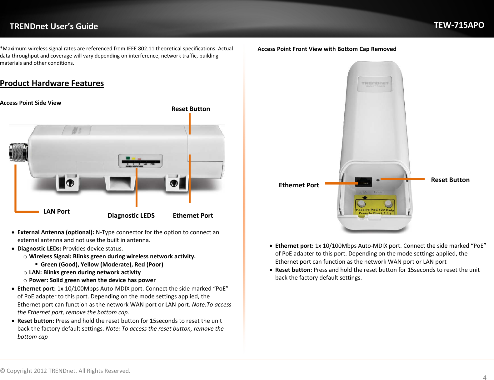                   © Copyright 2012 TRENDnet. All Rights Reserved.      4  TRENDnet User’s Guide TEW-715APO *Maximum wireless signal rates are referenced from IEEE 802.11 theoretical specifications. Actual data throughput and coverage will vary depending on interference, network traffic, building materials and other conditions.  Product Hardware Features  Access Point Side View         • External Antenna (optional): N-Type connector for the option to connect an external antenna and not use the built in antenna.  • Diagnostic LEDs: Provides device status.  o Wireless Signal: Blinks green during wireless network activity.   Green (Good), Yellow (Moderate), Red (Poor) o LAN: Blinks green during network activity o Power: Solid green when the device has power • Ethernet port: 1x 10/100Mbps Auto-MDIX port. Connect the side marked “PoE” of PoE adapter to this port. Depending on the mode settings applied, the Ethernet port can function as the network WAN port or LAN port. Note:To access the Ethernet port, remove the bottom cap.  • Reset button: Press and hold the reset button for 15seconds to reset the unit back the factory default settings. Note: To access the reset button, remove the bottom cap   Access Point Front View with Bottom Cap Removed    • Ethernet port: 1x 10/100Mbps Auto-MDIX port. Connect the side marked “PoE” of PoE adapter to this port. Depending on the mode settings applied, the Ethernet port can function as the network WAN port or LAN port • Reset button: Press and hold the reset button for 15seconds to reset the unit back the factory default settings.              LAN Port    Diagnostic LEDS Reset Button   Ethernet Port   Ethernet Port Reset Button 