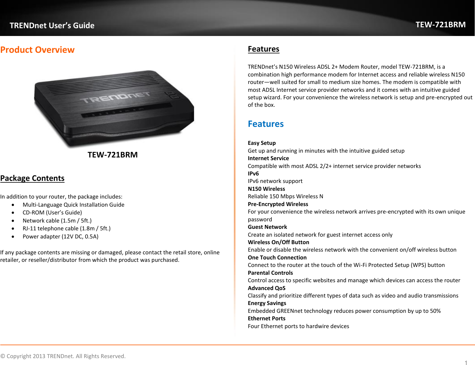             © Copyright 2013 TRENDnet. All Rights Reserved.       TRENDnet User’s Guide TEW-721BRM 1 Product Overview   TEW-721BRM  Package Contents  In addition to your router, the package includes:  Multi-Language Quick Installation Guide  CD-ROM (User’s Guide)  Network cable (1.5m / 5ft.)  RJ-11 telephone cable (1.8m / 5ft.)  Power adapter (12V DC, 0.5A)  If any package contents are missing or damaged, please contact the retail store, online retailer, or reseller/distributor from which the product was purchased. Features TRENDnet’s N150 Wireless ADSL 2+ Modem Router, model TEW-721BRM, is a combination high performance modem for Internet access and reliable wireless N150 router—well suited for small to medium size homes. The modem is compatible with most ADSL Internet service provider networks and it comes with an intuitive guided setup wizard. For your convenience the wireless network is setup and pre-encrypted out of the box. Features  Easy Setup Get up and running in minutes with the intuitive guided setup Internet Service  Compatible with most ADSL 2/2+ internet service provider networks  IPv6 IPv6 network support N150 Wireless Reliable 150 Mbps Wireless N Pre-Encrypted Wireless  For your convenience the wireless network arrives pre-encrypted with its own unique password Guest Network Create an isolated network for guest internet access only Wireless On/Off Button Enable or disable the wireless network with the convenient on/off wireless button  One Touch Connection Connect to the router at the touch of the Wi-Fi Protected Setup (WPS) button Parental Controls Control access to specific websites and manage which devices can access the router Advanced QoS Classify and prioritize different types of data such as video and audio transmissions Energy Savings Embedded GREENnet technology reduces power consumption by up to 50% Ethernet Ports  Four Ethernet ports to hardwire devices   