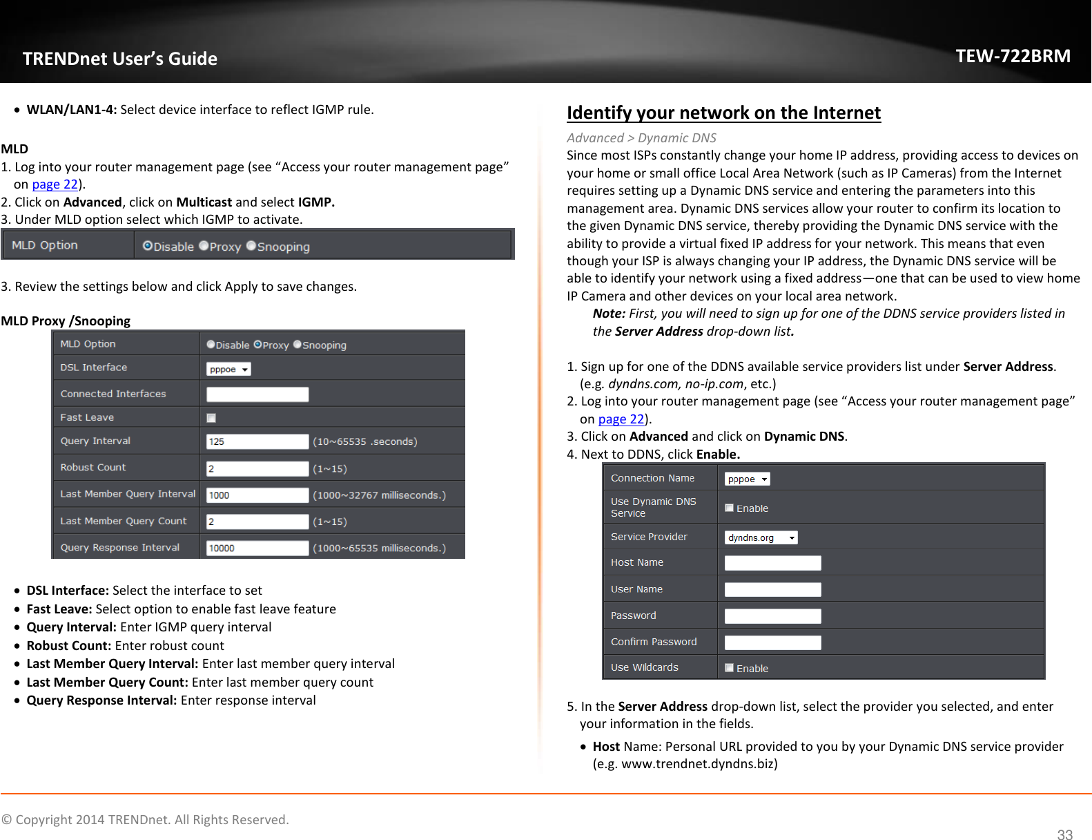             © Copyright 2014 TRENDnet. All Rights Reserved.       TRENDnet User’s Guide TEW-722BRM 33  WLAN/LAN1-4: Select device interface to reflect IGMP rule.   MLD 1. Log into your router management page (see “Access your router management page” on page 22). 2. Click on Advanced, click on Multicast and select IGMP. 3. Under MLD option select which IGMP to activate.    3. Review the settings below and click Apply to save changes.   MLD Proxy /Snooping    DSL Interface: Select the interface to set  Fast Leave: Select option to enable fast leave feature  Query Interval: Enter IGMP query interval  Robust Count: Enter robust count  Last Member Query Interval: Enter last member query interval  Last Member Query Count: Enter last member query count  Query Response Interval: Enter response interval     Identify your network on the Internet Advanced &gt; Dynamic DNS Since most ISPs constantly change your home IP address, providing access to devices on your home or small office Local Area Network (such as IP Cameras) from the Internet requires setting up a Dynamic DNS service and entering the parameters into this management area. Dynamic DNS services allow your router to confirm its location to the given Dynamic DNS service, thereby providing the Dynamic DNS service with the ability to provide a virtual fixed IP address for your network. This means that even though your ISP is always changing your IP address, the Dynamic DNS service will be able to identify your network using a fixed address—one that can be used to view home IP Camera and other devices on your local area network.  Note: First, you will need to sign up for one of the DDNS service providers listed in the Server Address drop-down list.  1. Sign up for one of the DDNS available service providers list under Server Address. (e.g. dyndns.com, no-ip.com, etc.) 2. Log into your router management page (see “Access your router management page” on page 22). 3. Click on Advanced and click on Dynamic DNS. 4. Next to DDNS, click Enable.    5. In the Server Address drop-down list, select the provider you selected, and enter your information in the fields.  Host Name: Personal URL provided to you by your Dynamic DNS service provider (e.g. www.trendnet.dyndns.biz) 