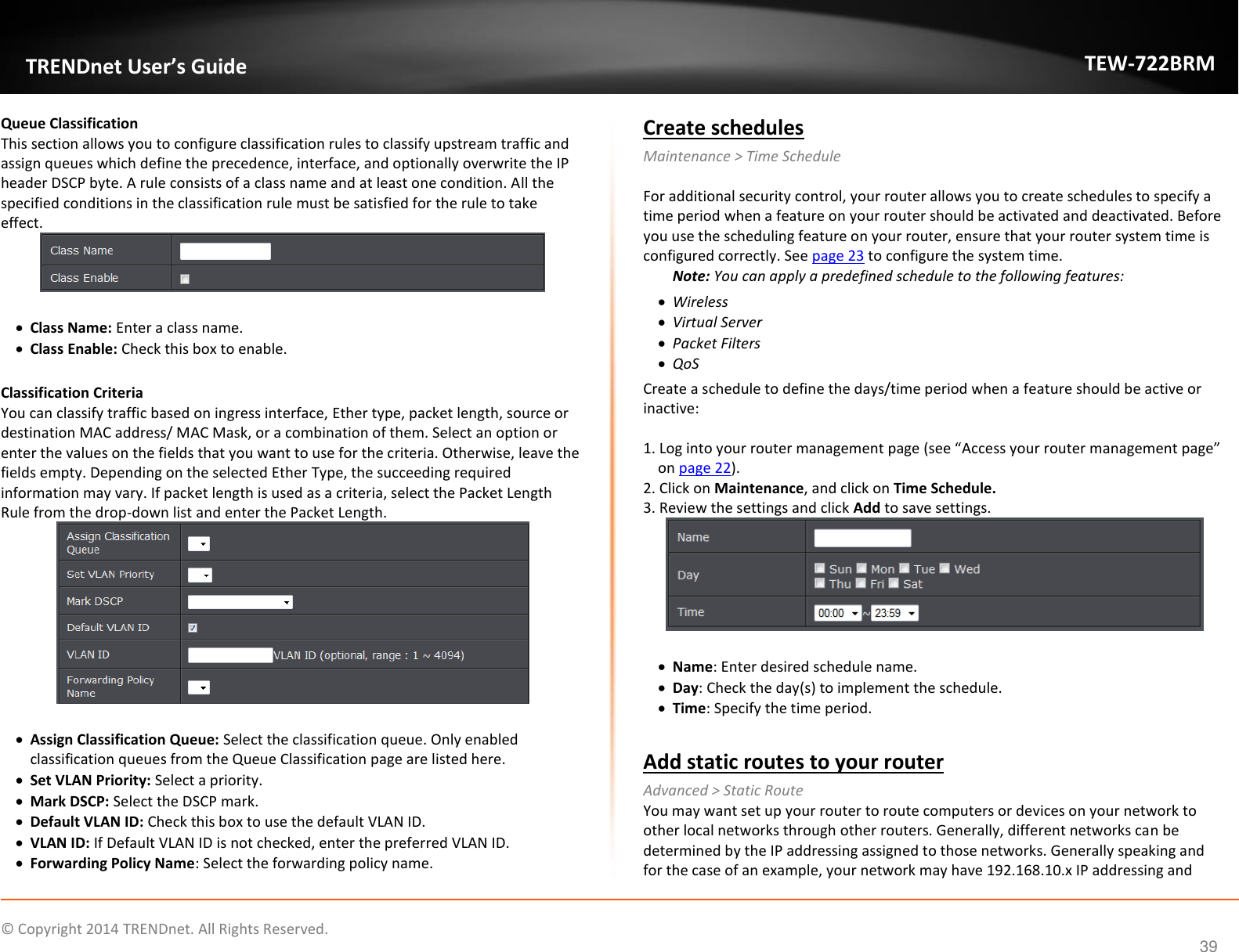             © Copyright 2014 TRENDnet. All Rights Reserved.       TRENDnet User’s Guide TEW-722BRM 39 Queue Classification This section allows you to configure classification rules to classify upstream traffic and assign queues which define the precedence, interface, and optionally overwrite the IP header DSCP byte. A rule consists of a class name and at least one condition. All the specified conditions in the classification rule must be satisfied for the rule to take effect.    Class Name: Enter a class name.   Class Enable: Check this box to enable.   Classification Criteria You can classify traffic based on ingress interface, Ether type, packet length, source or destination MAC address/ MAC Mask, or a combination of them. Select an option or enter the values on the fields that you want to use for the criteria. Otherwise, leave the fields empty. Depending on the selected Ether Type, the succeeding required information may vary. If packet length is used as a criteria, select the Packet Length Rule from the drop-down list and enter the Packet Length.     Assign Classification Queue: Select the classification queue. Only enabled classification queues from the Queue Classification page are listed here.   Set VLAN Priority: Select a priority.   Mark DSCP: Select the DSCP mark.   Default VLAN ID: Check this box to use the default VLAN ID.   VLAN ID: If Default VLAN ID is not checked, enter the preferred VLAN ID.   Forwarding Policy Name: Select the forwarding policy name. Create schedules Maintenance &gt; Time Schedule  For additional security control, your router allows you to create schedules to specify a time period when a feature on your router should be activated and deactivated. Before you use the scheduling feature on your router, ensure that your router system time is configured correctly. See page 23 to configure the system time. Note: You can apply a predefined schedule to the following features:  Wireless  Virtual Server  Packet Filters  QoS Create a schedule to define the days/time period when a feature should be active or inactive:  1. Log into your router management page (see “Access your router management page” on page 22). 2. Click on Maintenance, and click on Time Schedule. 3. Review the settings and click Add to save settings.     Name: Enter desired schedule name.   Day: Check the day(s) to implement the schedule.   Time: Specify the time period.  Add static routes to your router Advanced &gt; Static Route You may want set up your router to route computers or devices on your network to other local networks through other routers. Generally, different networks can be determined by the IP addressing assigned to those networks. Generally speaking and for the case of an example, your network may have 192.168.10.x IP addressing and 