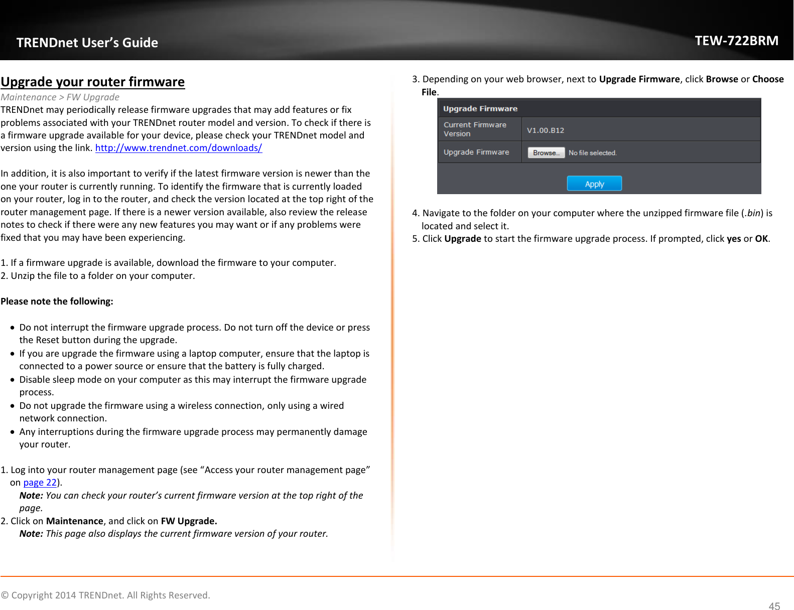             © Copyright 2014 TRENDnet. All Rights Reserved.       TRENDnet User’s Guide TEW-722BRM 45 Upgrade your router firmware Maintenance &gt; FW Upgrade TRENDnet may periodically release firmware upgrades that may add features or fix problems associated with your TRENDnet router model and version. To check if there is a firmware upgrade available for your device, please check your TRENDnet model and version using the link. http://www.trendnet.com/downloads/  In addition, it is also important to verify if the latest firmware version is newer than the one your router is currently running. To identify the firmware that is currently loaded on your router, log in to the router, and check the version located at the top right of the router management page. If there is a newer version available, also review the release notes to check if there were any new features you may want or if any problems were fixed that you may have been experiencing.  1. If a firmware upgrade is available, download the firmware to your computer. 2. Unzip the file to a folder on your computer.  Please note the following:   Do not interrupt the firmware upgrade process. Do not turn off the device or press the Reset button during the upgrade.  If you are upgrade the firmware using a laptop computer, ensure that the laptop is connected to a power source or ensure that the battery is fully charged.  Disable sleep mode on your computer as this may interrupt the firmware upgrade process.  Do not upgrade the firmware using a wireless connection, only using a wired network connection.  Any interruptions during the firmware upgrade process may permanently damage your router.  1. Log into your router management page (see “Access your router management page” on page 22). Note: You can check your router’s current firmware version at the top right of the page. 2. Click on Maintenance, and click on FW Upgrade. Note: This page also displays the current firmware version of your router.  3. Depending on your web browser, next to Upgrade Firmware, click Browse or Choose File.   4. Navigate to the folder on your computer where the unzipped firmware file (.bin) is located and select it. 5. Click Upgrade to start the firmware upgrade process. If prompted, click yes or OK.     
