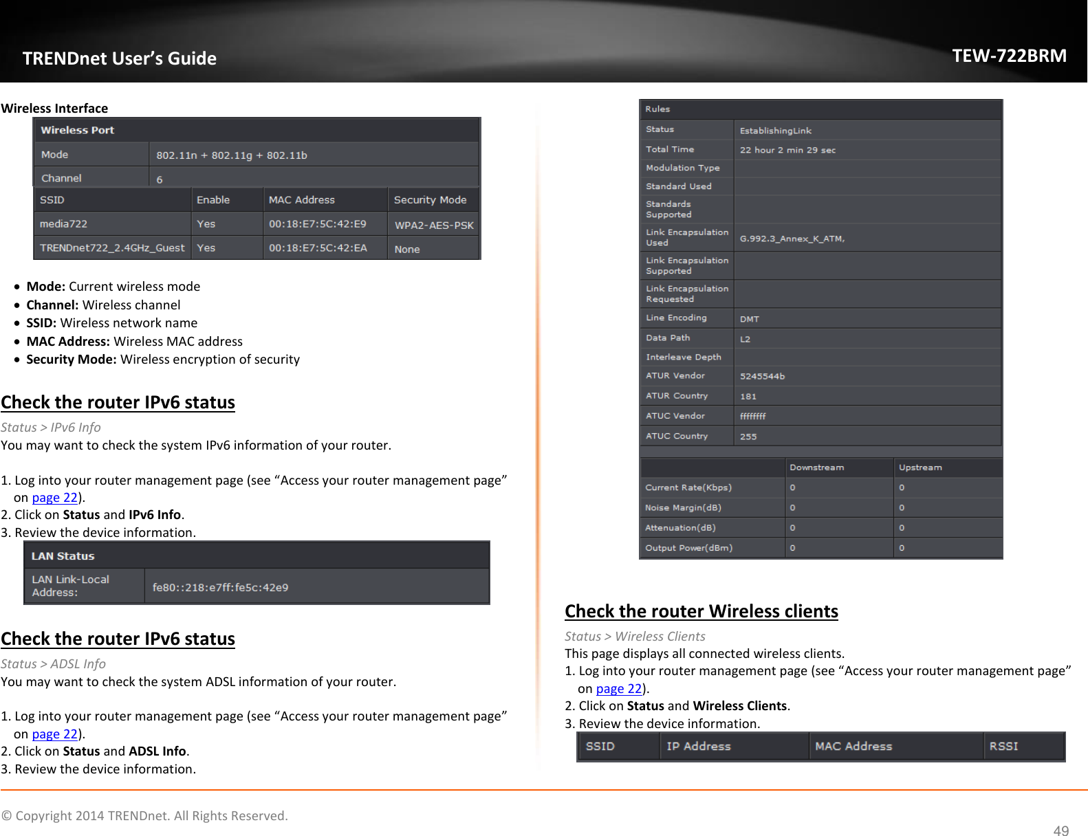             © Copyright 2014 TRENDnet. All Rights Reserved.       TRENDnet User’s Guide TEW-722BRM 49 Wireless Interface     Mode: Current wireless mode  Channel: Wireless channel  SSID: Wireless network name  MAC Address: Wireless MAC address  Security Mode: Wireless encryption of security  Check the router IPv6 status Status &gt; IPv6 Info You may want to check the system IPv6 information of your router.   1. Log into your router management page (see “Access your router management page” on page 22). 2. Click on Status and IPv6 Info. 3. Review the device information.   Check the router IPv6 status Status &gt; ADSL Info You may want to check the system ADSL information of your router.   1. Log into your router management page (see “Access your router management page” on page 22). 2. Click on Status and ADSL Info. 3. Review the device information.    Check the router Wireless clients Status &gt; Wireless Clients This page displays all connected wireless clients.  1. Log into your router management page (see “Access your router management page” on page 22). 2. Click on Status and Wireless Clients. 3. Review the device information.   