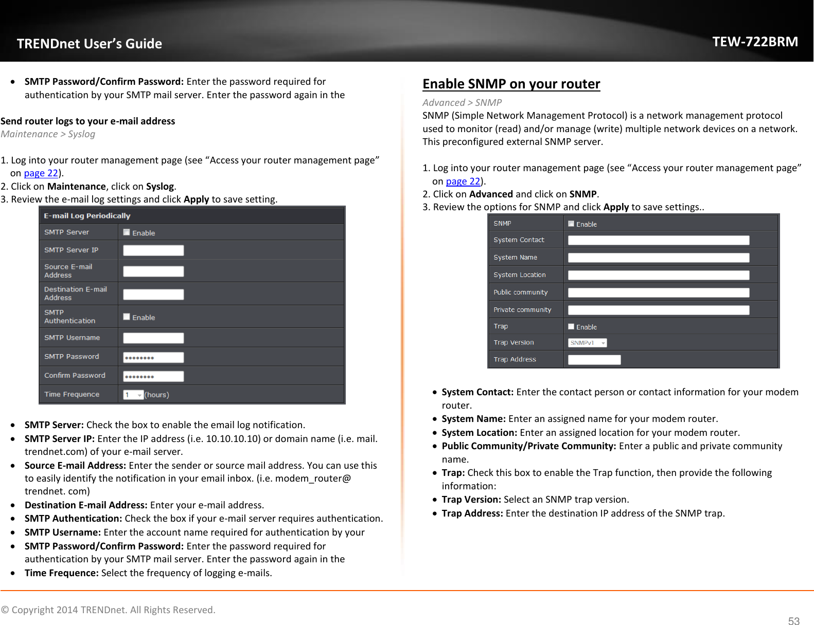             © Copyright 2014 TRENDnet. All Rights Reserved.       TRENDnet User’s Guide TEW-722BRM 53  SMTP Password/Confirm Password: Enter the password required for authentication by your SMTP mail server. Enter the password again in the   Send router logs to your e-mail address Maintenance &gt; Syslog   1. Log into your router management page (see “Access your router management page” on page 22). 2. Click on Maintenance, click on Syslog.  3. Review the e-mail log settings and click Apply to save setting.    SMTP Server: Check the box to enable the email log notification.   SMTP Server IP: Enter the IP address (i.e. 10.10.10.10) or domain name (i.e. mail. trendnet.com) of your e-mail server.   Source E-mail Address: Enter the sender or source mail address. You can use this to easily identify the notification in your email inbox. (i.e. modem_router@ trendnet. com)   Destination E-mail Address: Enter your e-mail address.   SMTP Authentication: Check the box if your e-mail server requires authentication.  SMTP Username: Enter the account name required for authentication by your   SMTP Password/Confirm Password: Enter the password required for authentication by your SMTP mail server. Enter the password again in the   Time Frequence: Select the frequency of logging e-mails. Enable SNMP on your router Advanced &gt; SNMP SNMP (Simple Network Management Protocol) is a network management protocol used to monitor (read) and/or manage (write) multiple network devices on a network. This preconfigured external SNMP server.  1. Log into your router management page (see “Access your router management page” on page 22). 2. Click on Advanced and click on SNMP. 3. Review the options for SNMP and click Apply to save settings..    System Contact: Enter the contact person or contact information for your modem router.   System Name: Enter an assigned name for your modem router.   System Location: Enter an assigned location for your modem router.   Public Community/Private Community: Enter a public and private community name.   Trap: Check this box to enable the Trap function, then provide the following information:   Trap Version: Select an SNMP trap version.   Trap Address: Enter the destination IP address of the SNMP trap.   