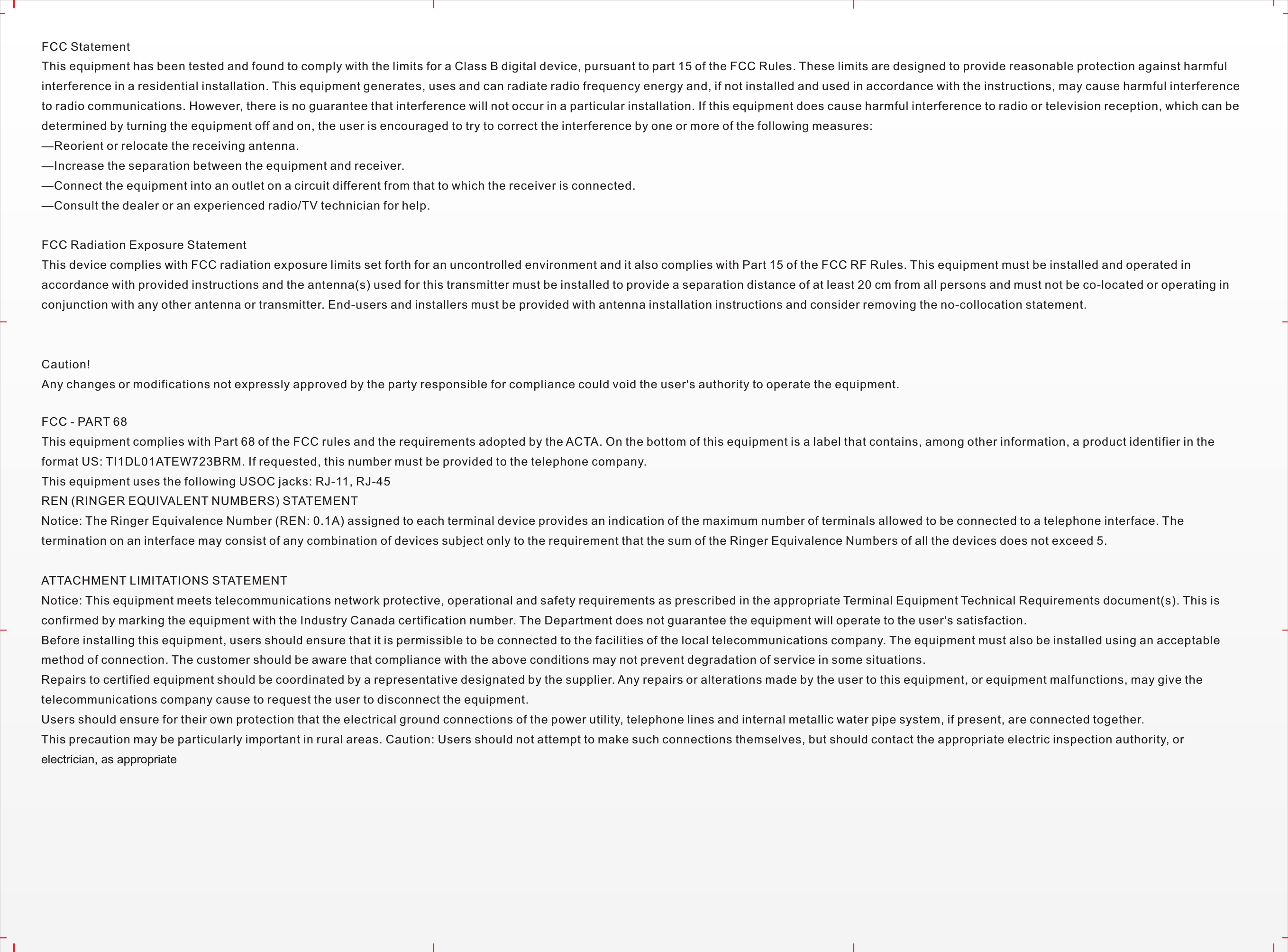 FCC StatementThis equipment has been tested and found to comply with the limits for a Class B digital device, pursuant to part 15 of the FCC Rules. These limits are designed to provide reasonable protection against harmful interference in a residential installation. This equipment generates, uses and can radiate radio frequency energy and, if not installed and used in accordance with the instructions, may cause harmful interference to radio communications. However, there is no guarantee that interference will not occur in a particular installation. If this equipment does cause harmful interference to radio or television reception, which can be determined by turning the equipment off and on, the user is encouraged to try to correct the interference by one or more of the following measures: —Reorient or relocate the receiving antenna.—Increase the separation between the equipment and receiver. —Connect the equipment into an outlet on a circuit different from that to which the receiver is connected. —Consult the dealer or an experienced radio/TV technician for help. FCC Radiation Exposure StatementThis device complies with FCC radiation exposure limits set forth for an uncontrolled environment and it also complies with Part 15 of the FCC RF Rules. This equipment must be installed and operated in accordance with provided instructions and the antenna(s) used for this transmitter must be installed to provide a separation distance of at least 20 cm from all persons and must not be co-located or operating in conjunction with any other antenna or transmitter. End-users and installers must be provided with antenna installation instructions and consider removing the no-collocation statement.Caution!  Any changes or modifications not expressly approved by the party responsible for compliance could void the user&apos;s authority to operate the equipment.FCC - PART 68This equipment complies with Part 68 of the FCC rules and the requirements adopted by the ACTA. On the bottom of this equipment is a label that contains, among other information, a product identifier in the format US: TI1DL01ATEW723BRM. If requested, this number must be provided to the telephone company.This equipment uses the following USOC jacks: RJ-11, RJ-45REN (RINGER EQUIVALENT NUMBERS) STATEMENT Notice: The Ringer Equivalence Number (REN: 0.1A) assigned to each terminal device provides an indication of the maximum number of terminals allowed to be connected to a telephone interface. The termination on an interface may consist of any combination of devices subject only to the requirement that the sum of the Ringer Equivalence Numbers of all the devices does not exceed 5.ATTACHMENT LIMITATIONS STATEMENT Notice: This equipment meets telecommunications network protective, operational and safety requirements as prescribed in the appropriate Terminal Equipment Technical Requirements document(s). This is confirmed by marking the equipment with the Industry Canada certification number. The Department does not guarantee the equipment will operate to the user&apos;s satisfaction. Before installing this equipment, users should ensure that it is permissible to be connected to the facilities of the local telecommunications company. The equipment must also be installed using an acceptable method of connection. The customer should be aware that compliance with the above conditions may not prevent degradation of service in some situations. Repairs to certified equipment should be coordinated by a representative designated by the supplier. Any repairs or alterations made by the user to this equipment, or equipment malfunctions, may give the telecommunications company cause to request the user to disconnect the equipment. Users should ensure for their own protection that the electrical ground connections of the power utility, telephone lines and internal metallic water pipe system, if present, are connected together. This precaution may be particularly important in rural areas. Caution: Users should not attempt to make such connections themselves, but should contact the appropriate electric inspection authority, or electrician, as appropriate