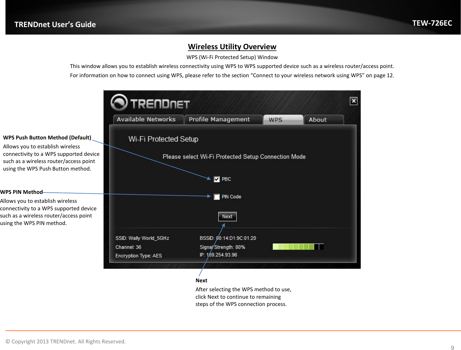              © Copyright 2013 TRENDnet. All Rights Reserved.       TRENDnet User’s Guide TEW-726EC 9 Wireless Utility Overview WPS (Wi-Fi Protected Setup) Window This window allows you to establish wireless connectivity using WPS to WPS supported device such as a wireless router/access point.  For information on how to connect using WPS, please refer to the section “Connect to your wireless network using WPS” on page 12.  WPS Push Button Method (Default) Allows you to establish wireless connectivity to a WPS supported device such as a wireless router/access point using the WPS Push Button method.  WPS PIN Method Allows you to establish wireless connectivity to a WPS supported device such as a wireless router/access point using the WPS PIN method.  Next After selecting the WPS method to use, click Next to continue to remaining steps of the WPS connection process.  