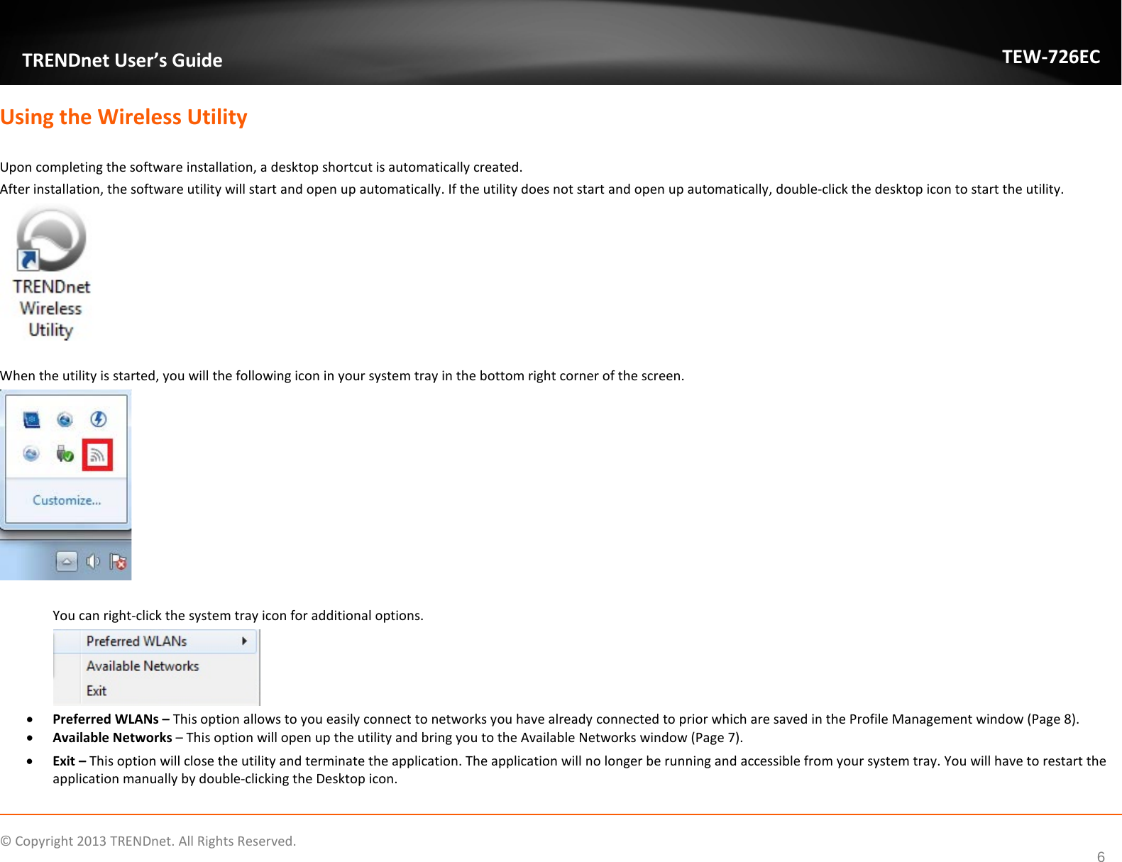              © Copyright 2013 TRENDnet. All Rights Reserved.      6  TRENDnet User’s Guide TEW-726EC Using the Wireless Utility   Upon completing the software installation, a desktop shortcut is automatically created. After installation, the software utility will start and open up automatically. If the utility does not start and open up automatically, double-click the desktop icon to start the utility.    When the utility is started, you will the following icon in your system tray in the bottom right corner of the screen.   You can right-click the system tray icon for additional options.  • Preferred WLANs – This option allows to you easily connect to networks you have already connected to prior which are saved in the Profile Management window (Page 8). • Available Networks – This option will open up the utility and bring you to the Available Networks window (Page 7). • Exit – This option will close the utility and terminate the application. The application will no longer be running and accessible from your system tray. You will have to restart the application manually by double-clicking the Desktop icon. 