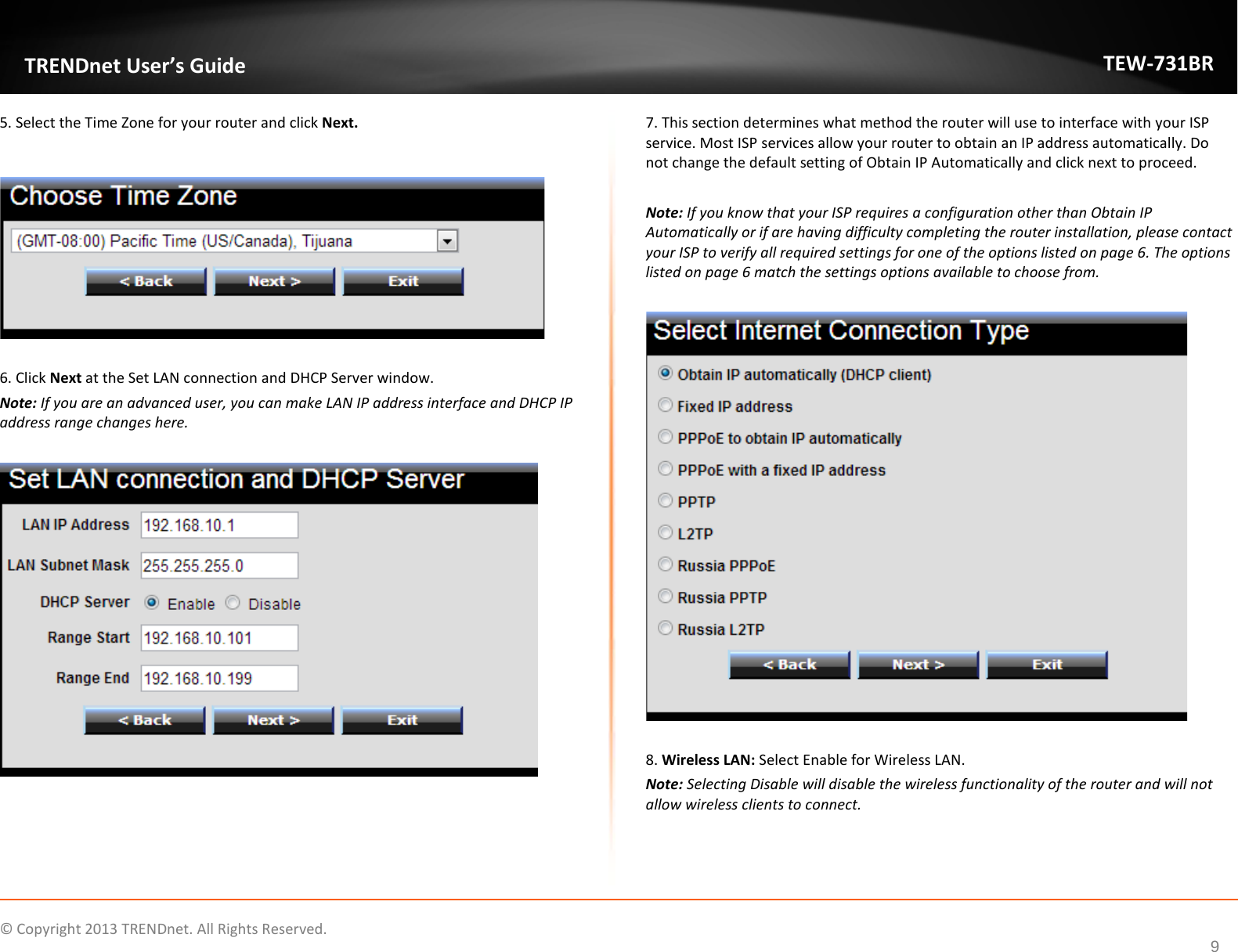             © Copyright 2013 TRENDnet. All Rights Reserved.       TRENDnet User’s Guide TEW-731BR 9 5. Select the Time Zone for your router and click Next.    6. Click Next at the Set LAN connection and DHCP Server window. Note: If you are an advanced user, you can make LAN IP address interface and DHCP IP address range changes here.    7. This section determines what method the router will use to interface with your ISP service. Most ISP services allow your router to obtain an IP address automatically. Do not change the default setting of Obtain IP Automatically and click next to proceed.    Note: If you know that your ISP requires a configuration other than Obtain IP Automatically or if are having difficulty completing the router installation, please contact your ISP to verify all required settings for one of the options listed on page 6. The options listed on page 6 match the settings options available to choose from.     8. Wireless LAN: Select Enable for Wireless LAN. Note: Selecting Disable will disable the wireless functionality of the router and will not allow wireless clients to connect.  