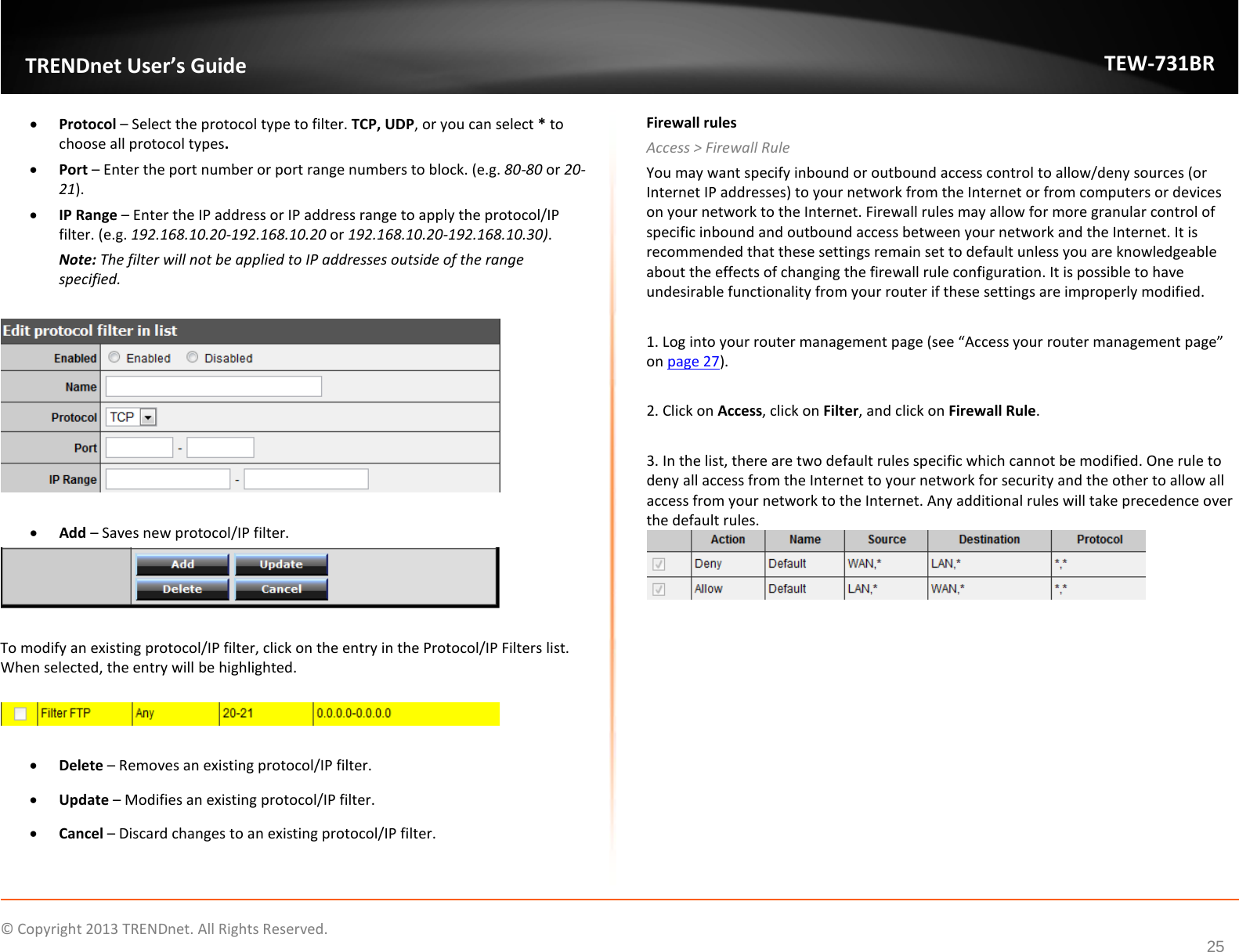             © Copyright 2013 TRENDnet. All Rights Reserved.       TRENDnet User’s Guide TEW-731BR 25 • Protocol – Select the protocol type to filter. TCP, UDP, or you can select * to choose all protocol types. • Port – Enter the port number or port range numbers to block. (e.g. 80-80 or 20-21). • IP Range – Enter the IP address or IP address range to apply the protocol/IP filter. (e.g. 192.168.10.20-192.168.10.20 or 192.168.10.20-192.168.10.30). Note: The filter will not be applied to IP addresses outside of the range specified.     • Add – Saves new protocol/IP filter.   To modify an existing protocol/IP filter, click on the entry in the Protocol/IP Filters list. When selected, the entry will be highlighted.     • Delete – Removes an existing protocol/IP filter. • Update – Modifies an existing protocol/IP filter. • Cancel – Discard changes to an existing protocol/IP filter. Firewall rules Access &gt; Firewall Rule You may want specify inbound or outbound access control to allow/deny sources (or Internet IP addresses) to your network from the Internet or from computers or devices on your network to the Internet. Firewall rules may allow for more granular control of specific inbound and outbound access between your network and the Internet. It is recommended that these settings remain set to default unless you are knowledgeable about the effects of changing the firewall rule configuration. It is possible to have undesirable functionality from your router if these settings are improperly modified.   1. Log into your router management page (see “Access your router management page” on page 27).  2. Click on Access, click on Filter, and click on Firewall Rule.  3. In the list, there are two default rules specific which cannot be modified. One rule to deny all access from the Internet to your network for security and the other to allow all access from your network to the Internet. Any additional rules will take precedence over the default rules.  