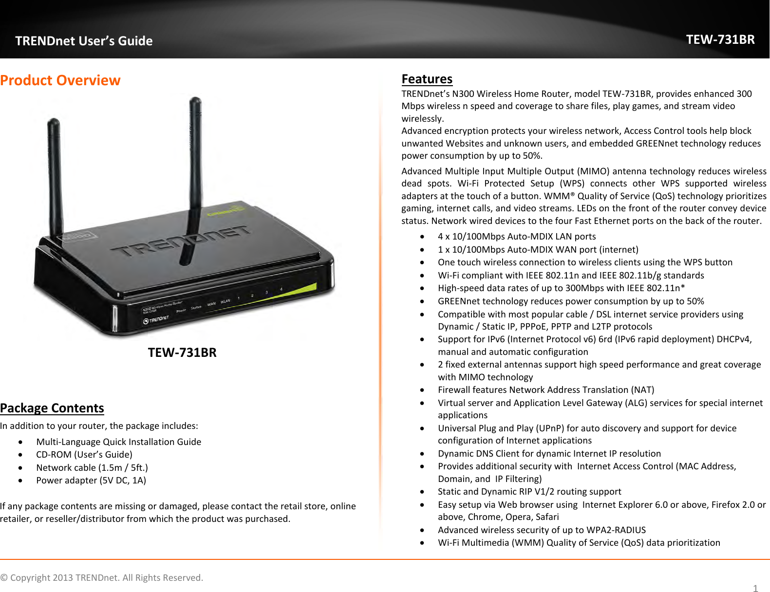             © Copyright 2013 TRENDnet. All Rights Reserved.       TRENDnet User’s Guide TEW-731BR 1 Product Overview  TEW-731BR   Package Contents In addition to your router, the package includes: • Multi-Language Quick Installation Guide • CD-ROM (User’s Guide) • Network cable (1.5m / 5ft.) • Power adapter (5V DC, 1A)  If any package contents are missing or damaged, please contact the retail store, online retailer, or reseller/distributor from which the product was purchased. Features TRENDnet’s N300 Wireless Home Router, model TEW-731BR, provides enhanced 300 Mbps wireless n speed and coverage to share files, play games, and stream video wirelessly.  Advanced encryption protects your wireless network, Access Control tools help block unwanted Websites and unknown users, and embedded GREENnet technology reduces power consumption by up to 50%.  Advanced Multiple Input Multiple Output (MIMO) antenna technology reduces wireless dead spots. Wi-Fi Protected Setup (WPS) connects other WPS supported wireless adapters at the touch of a button. WMM® Quality of Service (QoS) technology prioritizes gaming, internet calls, and video streams. LEDs on the front of the router convey device status. Network wired devices to the four Fast Ethernet ports on the back of the router. • 4 x 10/100Mbps Auto-MDIX LAN ports   • 1 x 10/100Mbps Auto-MDIX WAN port (internet) • One touch wireless connection to wireless clients using the WPS button • Wi-Fi compliant with IEEE 802.11n and IEEE 802.11b/g standards • High-speed data rates of up to 300Mbps with IEEE 802.11n* • GREENnet technology reduces power consumption by up to 50% • Compatible with most popular cable / DSL internet service providers using Dynamic / Static IP, PPPoE, PPTP and L2TP protocols  • Support for IPv6 (Internet Protocol v6) 6rd (IPv6 rapid deployment) DHCPv4, manual and automatic configuration • 2 fixed external antennas support high speed performance and great coverage with MIMO technology • Firewall features Network Address Translation (NAT) • Virtual server and Application Level Gateway (ALG) services for special internet applications  • Universal Plug and Play (UPnP) for auto discovery and support for device configuration of Internet applications • Dynamic DNS Client for dynamic Internet IP resolution • Provides additional security with  Internet Access Control (MAC Address, Domain, and  IP Filtering) • Static and Dynamic RIP V1/2 routing support • Easy setup via Web browser using  Internet Explorer 6.0 or above, Firefox 2.0 or above, Chrome, Opera, Safari • Advanced wireless security of up to WPA2-RADIUS • Wi-Fi Multimedia (WMM) Quality of Service (QoS) data prioritization 