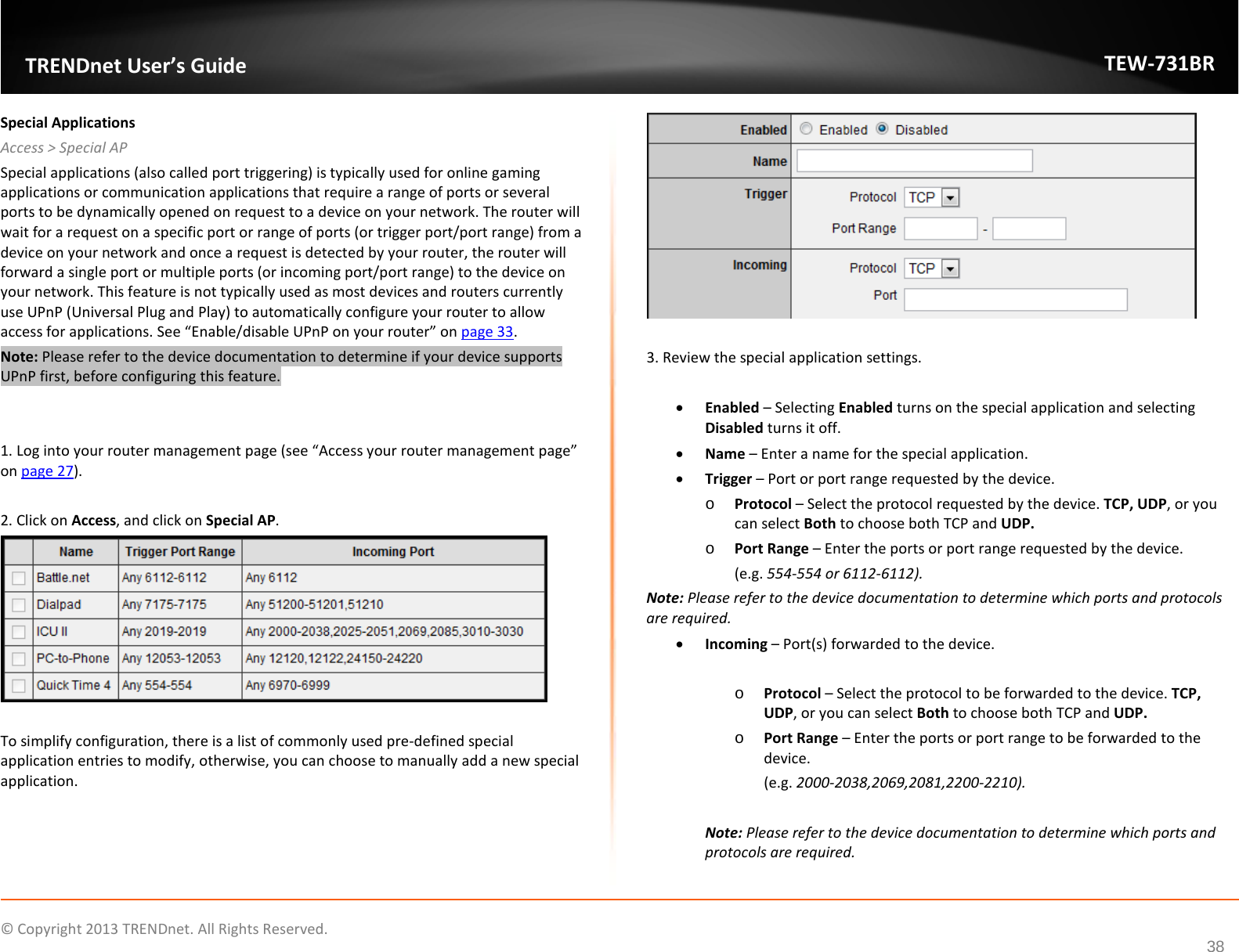             © Copyright 2013 TRENDnet. All Rights Reserved.       TRENDnet User’s Guide TEW-731BR 38 Special Applications Access &gt; Special AP Special applications (also called port triggering) is typically used for online gaming applications or communication applications that require a range of ports or several ports to be dynamically opened on request to a device on your network. The router will wait for a request on a specific port or range of ports (or trigger port/port range) from a device on your network and once a request is detected by your router, the router will forward a single port or multiple ports (or incoming port/port range) to the device on your network. This feature is not typically used as most devices and routers currently use UPnP (Universal Plug and Play) to automatically configure your router to allow access for applications. See “Enable/disable UPnP on your router” on page 33. Note: Please refer to the device documentation to determine if your device supports UPnP first, before configuring this feature.   1. Log into your router management page (see “Access your router management page” on page 27).  2. Click on Access, and click on Special AP.   To simplify configuration, there is a list of commonly used pre-defined special application entries to modify, otherwise, you can choose to manually add a new special application.   3. Review the special application settings.  • Enabled – Selecting Enabled turns on the special application and selecting Disabled turns it off. • Name – Enter a name for the special application. • Trigger – Port or port range requested by the device. o Protocol – Select the protocol requested by the device. TCP, UDP, or you can select Both to choose both TCP and UDP. o Port Range – Enter the ports or port range requested by the device.  (e.g. 554-554 or 6112-6112). Note: Please refer to the device documentation to determine which ports and protocols are required. • Incoming – Port(s) forwarded to the device.  o Protocol – Select the protocol to be forwarded to the device. TCP, UDP, or you can select Both to choose both TCP and UDP. o Port Range – Enter the ports or port range to be forwarded to the device.  (e.g. 2000-2038,2069,2081,2200-2210).  Note: Please refer to the device documentation to determine which ports and protocols are required.  