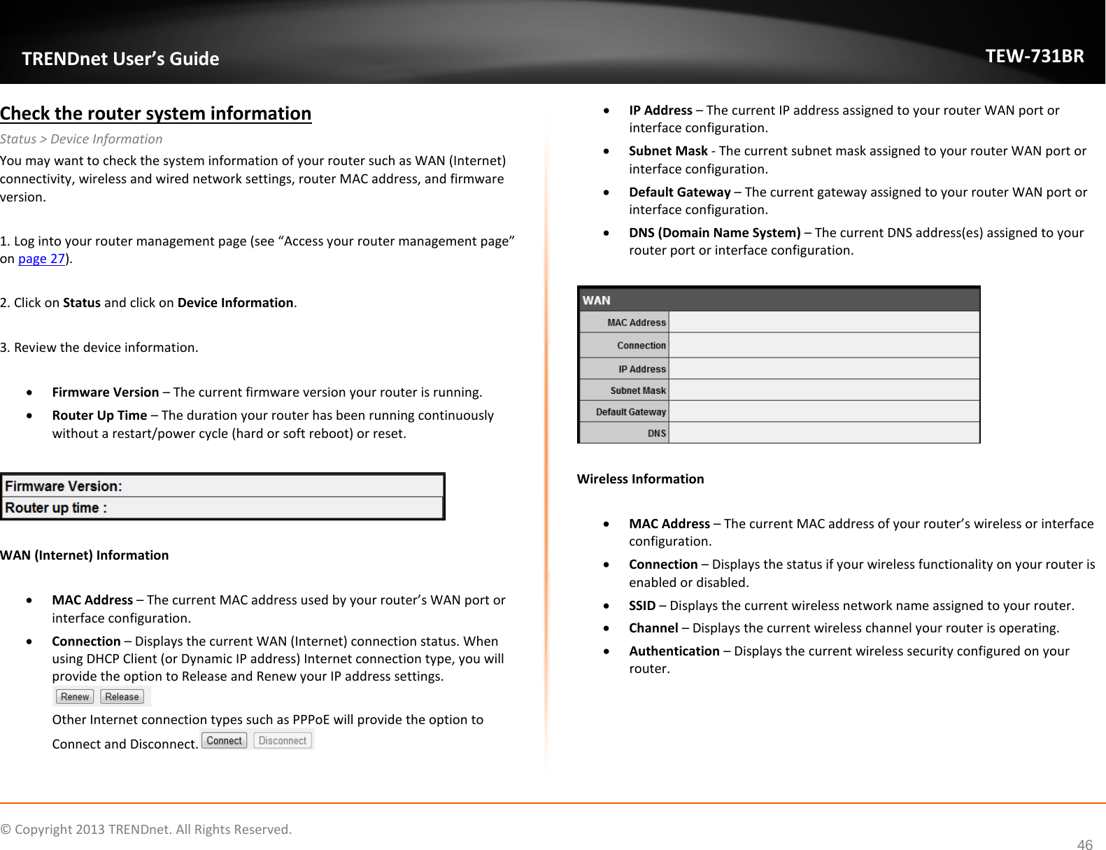             © Copyright 2013 TRENDnet. All Rights Reserved.       TRENDnet User’s Guide TEW-731BR 46 Check the router system information Status &gt; Device Information You may want to check the system information of your router such as WAN (Internet) connectivity, wireless and wired network settings, router MAC address, and firmware version.  1. Log into your router management page (see “Access your router management page” on page 27).  2. Click on Status and click on Device Information.  3. Review the device information.  • Firmware Version – The current firmware version your router is running. • Router Up Time – The duration your router has been running continuously without a restart/power cycle (hard or soft reboot) or reset.    WAN (Internet) Information  • MAC Address – The current MAC address used by your router’s WAN port or interface configuration. • Connection – Displays the current WAN (Internet) connection status. When using DHCP Client (or Dynamic IP address) Internet connection type, you will provide the option to Release and Renew your IP address settings.  Other Internet connection types such as PPPoE will provide the option to Connect and Disconnect.  • IP Address – The current IP address assigned to your router WAN port or interface configuration. • Subnet Mask - The current subnet mask assigned to your router WAN port or interface configuration. • Default Gateway – The current gateway assigned to your router WAN port or interface configuration. • DNS (Domain Name System) – The current DNS address(es) assigned to your router port or interface configuration.    Wireless Information  • MAC Address – The current MAC address of your router’s wireless or interface configuration.  • Connection – Displays the status if your wireless functionality on your router is enabled or disabled. • SSID – Displays the current wireless network name assigned to your router. • Channel – Displays the current wireless channel your router is operating. • Authentication – Displays the current wireless security configured on your router.  