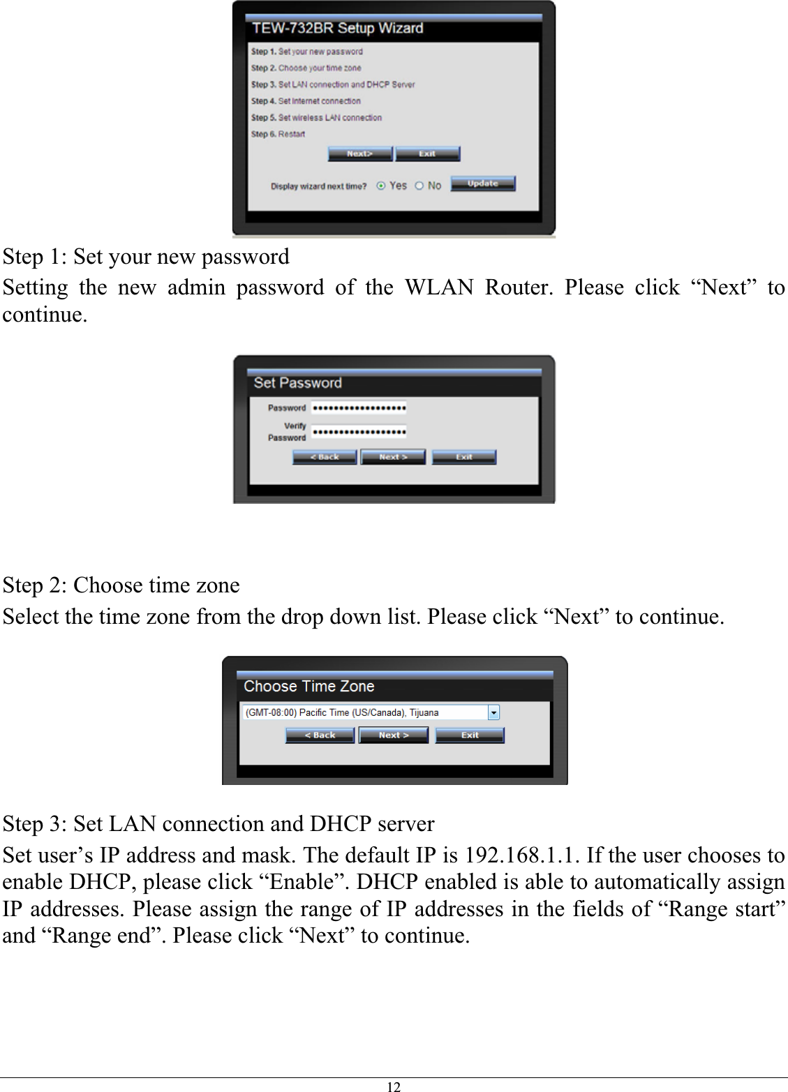 12Step 1: Set your new password Setting the new admin password of the WLAN Router. Please click “Next” to continue.Step 2: Choose time zone Select the time zone from the drop down list. Please click “Next” to continue. Step 3: Set LAN connection and DHCP server Set user’s IP address and mask. The default IP is 192.168.1.1. If the user chooses to enable DHCP, please click “Enable”. DHCP enabled is able to automatically assign IP addresses. Please assign the range of IP addresses in the fields of “Range start” and “Range end”. Please click “Next” to continue. 