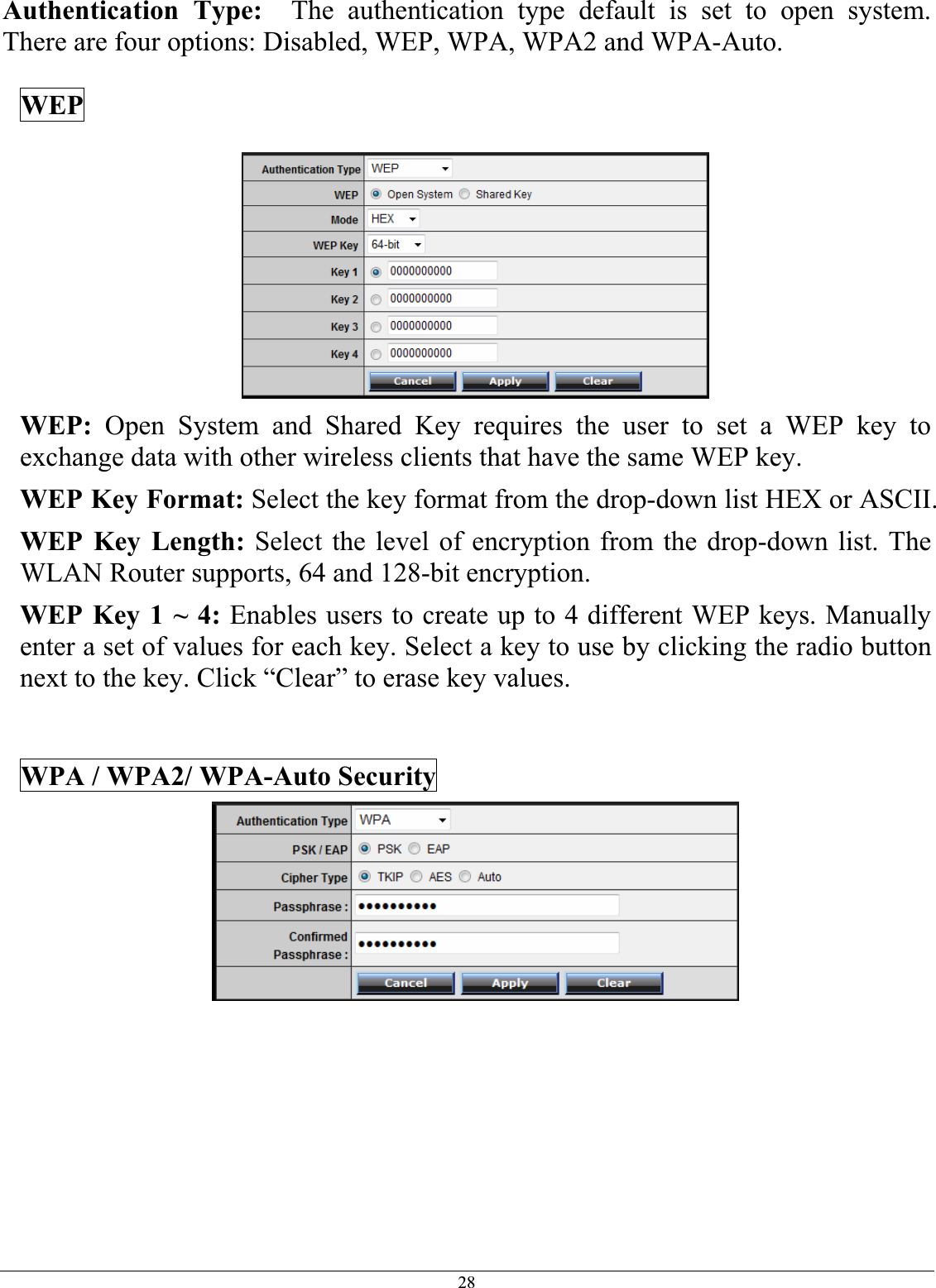 28Authentication Type: The authentication type default is set to open system.  There are four options: Disabled, WEP, WPA, WPA2 and WPA-Auto. WEP WEP: Open System and Shared Key requires the user to set a WEP key to exchange data with other wireless clients that have the same WEP key. WEP Key Format: Select the key format from the drop-down list HEX or ASCII. WEP Key Length: Select the level of encryption from the drop-down list. The WLAN Router supports, 64 and 128-bit encryption. WEP Key 1 ~ 4: Enables users to create up to 4 different WEP keys. Manually enter a set of values for each key. Select a key to use by clicking the radio button next to the key. Click “Clear” to erase key values. WPA / WPA2/ WPA-Auto Security 