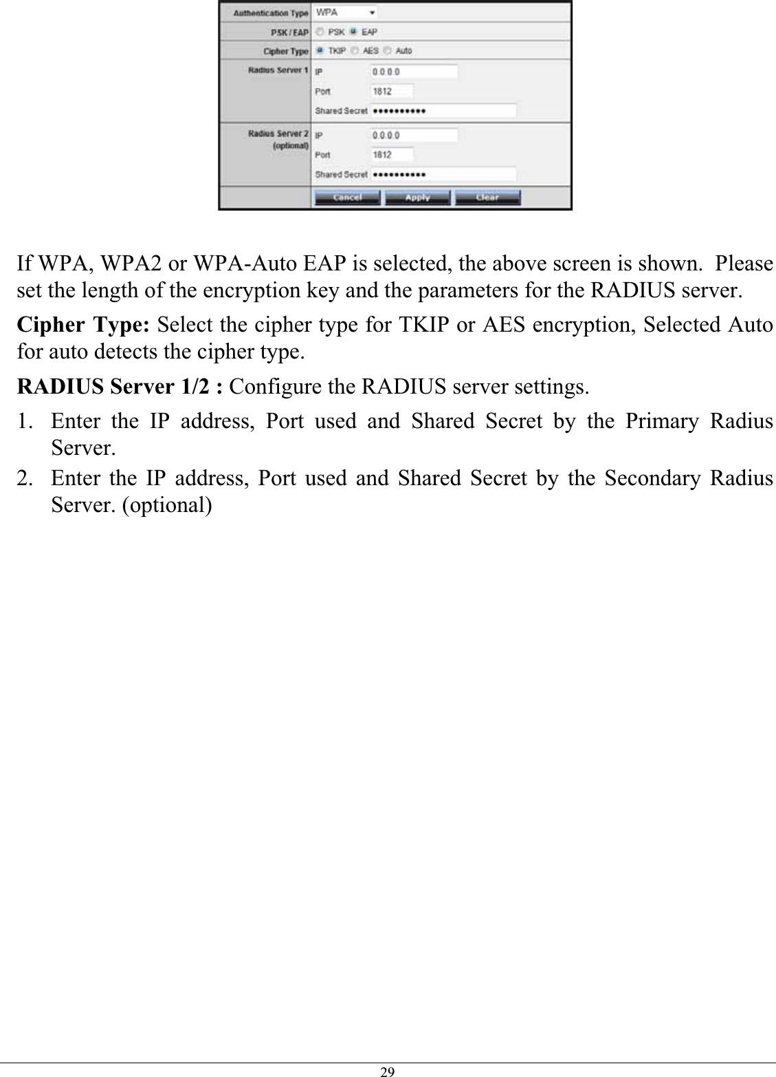 29If WPA, WPA2 or WPA-Auto EAP is selected, the above screen is shown.  Please set the length of the encryption key and the parameters for the RADIUS server. Cipher Type: Select the cipher type for TKIP or AES encryption, Selected Auto for auto detects the cipher type.RADIUS Server 1/2 : Configure the RADIUS server settings. 1. Enter the IP address, Port used and Shared Secret by the Primary Radius Server.2. Enter the IP address, Port used and Shared Secret by the Secondary Radius Server. (optional) 