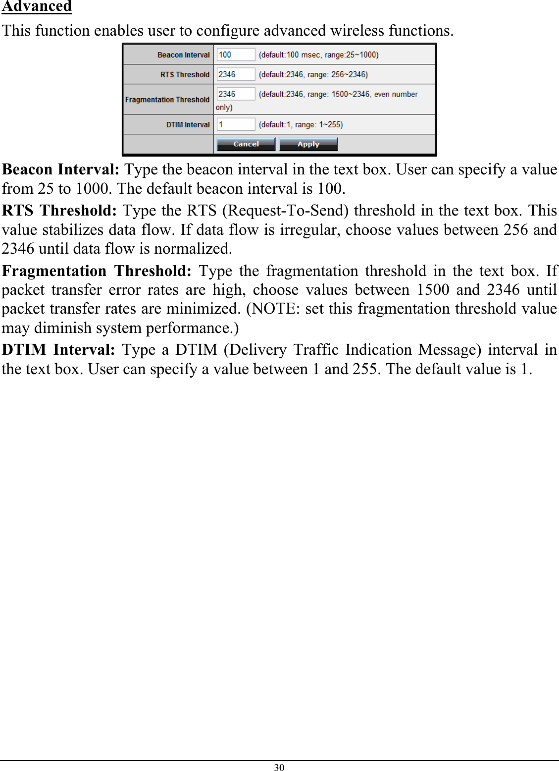30AdvancedThis function enables user to configure advanced wireless functions. Beacon Interval: Type the beacon interval in the text box. User can specify a value from 25 to 1000. The default beacon interval is 100. RTS Threshold: Type the RTS (Request-To-Send) threshold in the text box. This value stabilizes data flow. If data flow is irregular, choose values between 256 and 2346 until data flow is normalized. Fragmentation Threshold: Type the fragmentation threshold in the text box. If packet transfer error rates are high, choose values between 1500 and 2346 until packet transfer rates are minimized. (NOTE: set this fragmentation threshold value may diminish system performance.) DTIM Interval: Type a DTIM (Delivery Traffic Indication Message) interval in the text box. User can specify a value between 1 and 255. The default value is 1. 