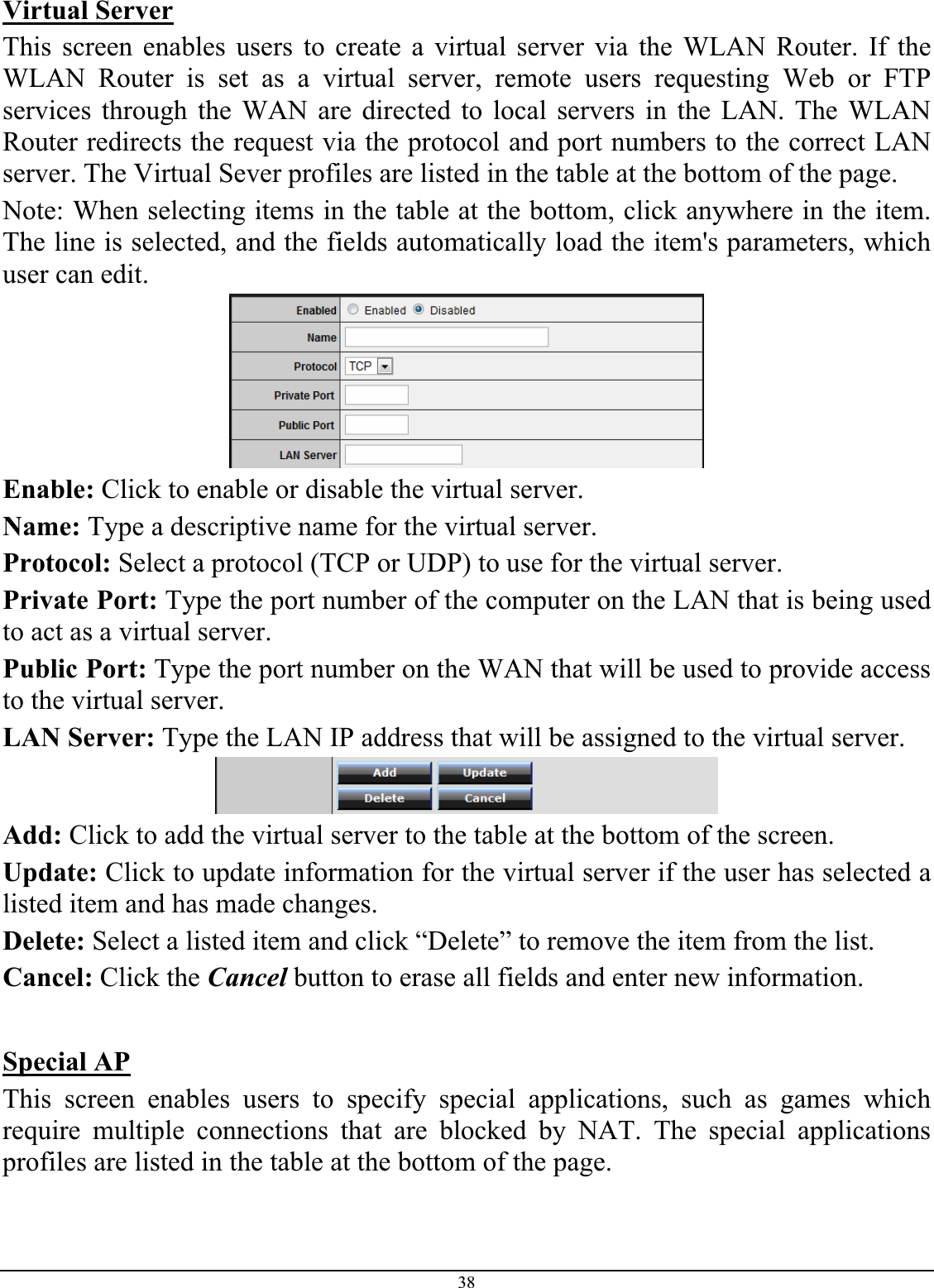 38Virtual ServerThis screen enables users to create a virtual server via the WLAN Router. If the WLAN Router is set as a virtual server, remote users requesting Web or FTP services through the WAN are directed to local servers in the LAN. The WLAN Router redirects the request via the protocol and port numbers to the correct LAN server. The Virtual Sever profiles are listed in the table at the bottom of the page. Note: When selecting items in the table at the bottom, click anywhere in the item. The line is selected, and the fields automatically load the item&apos;s parameters, which user can edit. Enable: Click to enable or disable the virtual server. Name: Type a descriptive name for the virtual server. Protocol: Select a protocol (TCP or UDP) to use for the virtual server. Private Port: Type the port number of the computer on the LAN that is being used to act as a virtual server. Public Port: Type the port number on the WAN that will be used to provide access to the virtual server. LAN Server: Type the LAN IP address that will be assigned to the virtual server. Add: Click to add the virtual server to the table at the bottom of the screen. Update: Click to update information for the virtual server if the user has selected a listed item and has made changes. Delete: Select a listed item and click “Delete” to remove the item from the list. Cancel: Click the Cancel button to erase all fields and enter new information. Special APThis screen enables users to specify special applications, such as games which require multiple connections that are blocked by NAT. The special applications profiles are listed in the table at the bottom of the page. 