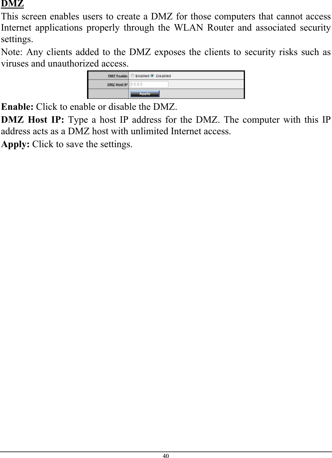 40DMZThis screen enables users to create a DMZ for those computers that cannot access Internet applications properly through the WLAN Router and associated security settings.Note: Any clients added to the DMZ exposes the clients to security risks such as viruses and unauthorized access. Enable: Click to enable or disable the DMZ. DMZ Host IP: Type a host IP address for the DMZ. The computer with this IP address acts as a DMZ host with unlimited Internet access. Apply: Click to save the settings. 