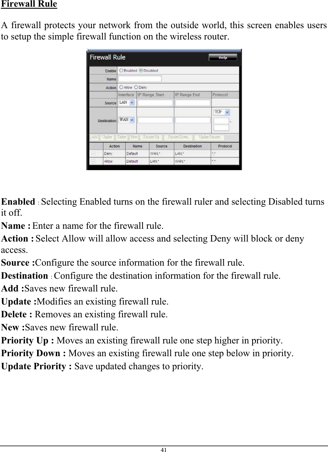 41Firewall RuleA firewall protects your network from the outside world, this screen enables users to setup the simple firewall function on the wireless router. Enabled :Selecting Enabled turns on the firewall ruler and selecting Disabled turns it off.Name : Enter a name for the firewall rule. Action : Select Allow will allow access and selecting Deny will block or deny access.Source :Configure the source information for the firewall rule. Destination :Configure the destination information for the firewall rule. Add :Saves new firewall rule. Update :Modifies an existing firewall rule.Delete : Removes an existing firewall rule. New :Saves new firewall rule. Priority Up : Moves an existing firewall rule one step higher in priority. Priority Down : Moves an existing firewall rule one step below in priority.Update Priority : Save updated changes to priority. 