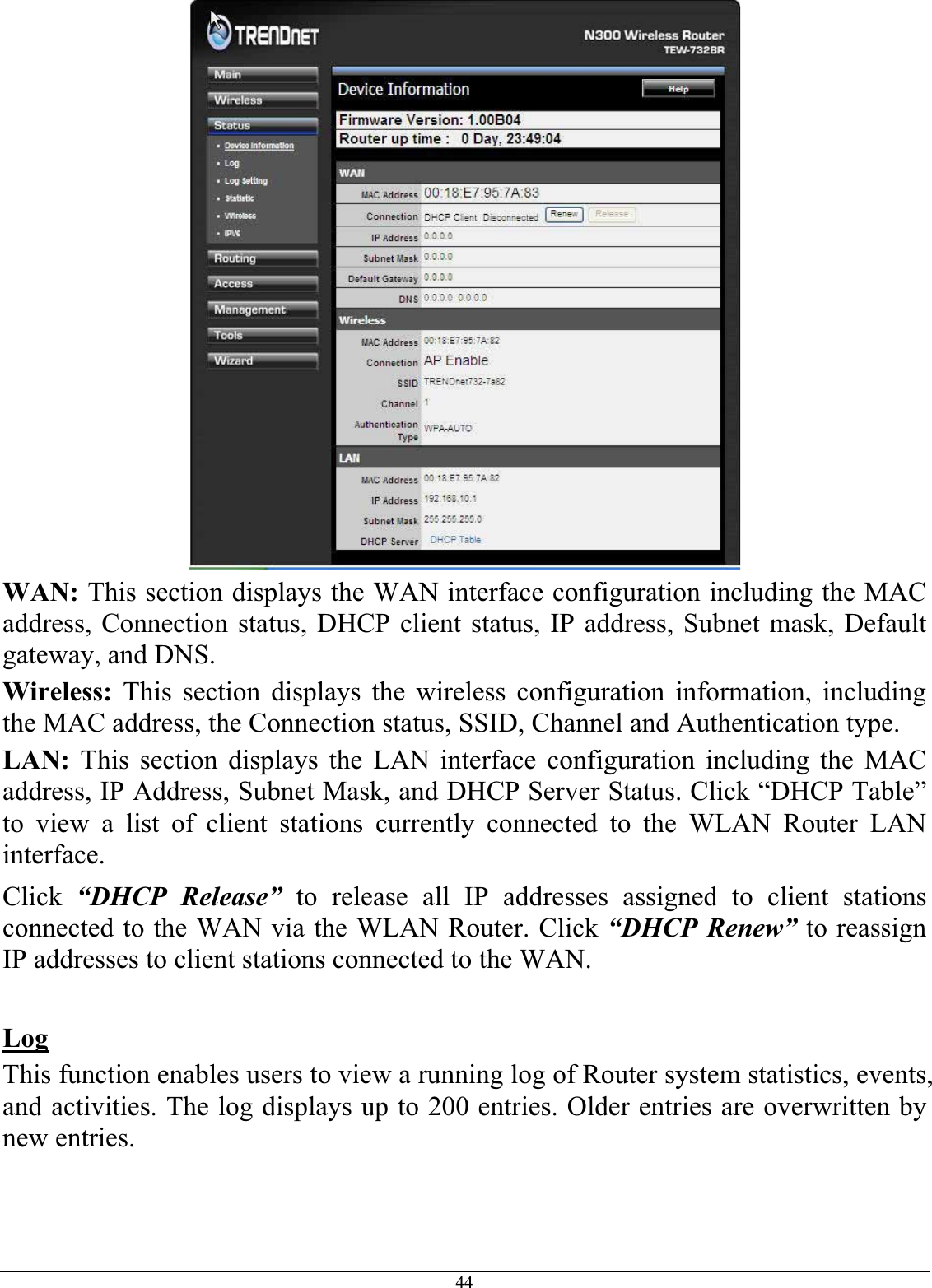 44WAN: This section displays the WAN interface configuration including the MAC address, Connection status, DHCP client status, IP address, Subnet mask, Default gateway, and DNS.Wireless: This section displays the wireless configuration information, including the MAC address, the Connection status, SSID, Channel and Authentication type. LAN: This section displays the LAN interface configuration including the MAC address, IP Address, Subnet Mask, and DHCP Server Status. Click “DHCP Table” to view a list of client stations currently connected to the WLAN Router LAN interface.Click “DHCP Release” to release all IP addresses assigned to client stations connected to the WAN via the WLAN Router. Click “DHCP Renew” to reassign IP addresses to client stations connected to the WAN. LogThis function enables users to view a running log of Router system statistics, events, and activities. The log displays up to 200 entries. Older entries are overwritten by new entries.  