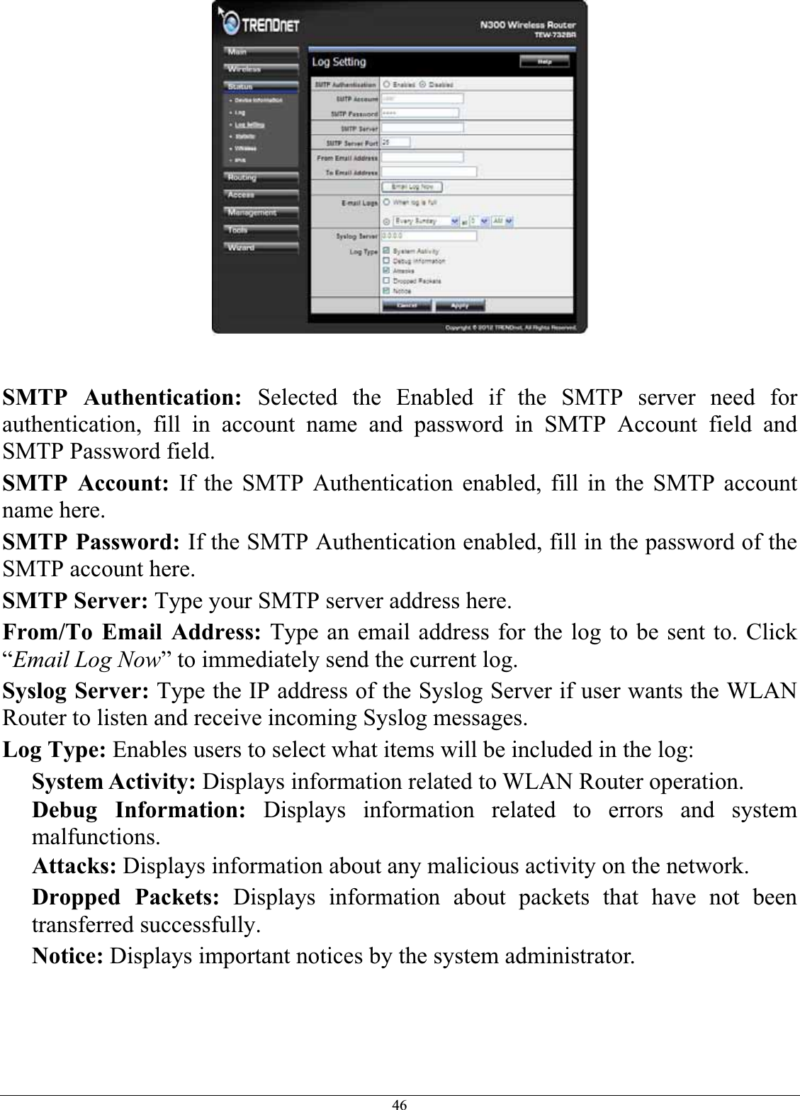 46SMTP Authentication: Selected the Enabled if the SMTP server need for authentication, fill in account name and password in SMTP Account field and SMTP Password field. SMTP Account: If the SMTP Authentication enabled, fill in the SMTP account name here.SMTP Password: If the SMTP Authentication enabled, fill in the password of the SMTP account here. SMTP Server: Type your SMTP server address here. From/To Email Address: Type an email address for the log to be sent to. Click “Email Log Now” to immediately send the current log. Syslog Server: Type the IP address of the Syslog Server if user wants the WLAN Router to listen and receive incoming Syslog messages. Log Type: Enables users to select what items will be included in the log: System Activity: Displays information related to WLAN Router operation. Debug Information: Displays information related to errors and system malfunctions.Attacks: Displays information about any malicious activity on the network. Dropped Packets: Displays information about packets that have not been transferred successfully. Notice: Displays important notices by the system administrator. 