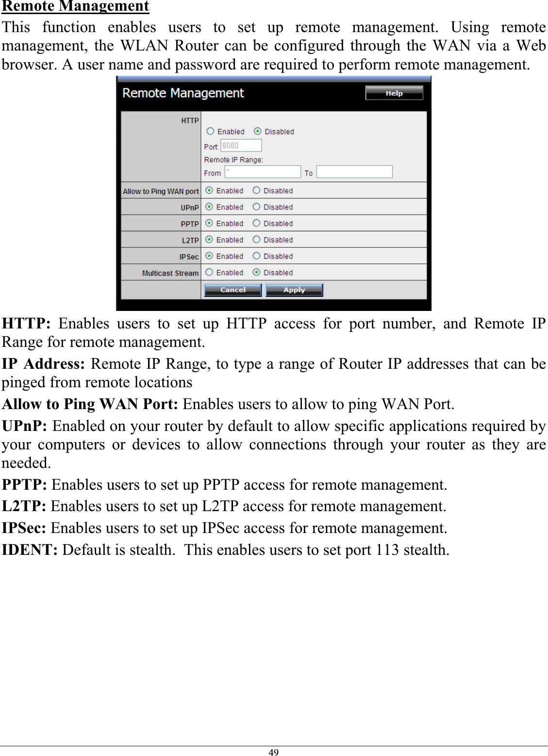 49Remote ManagementThis function enables users to set up remote management. Using remote management, the WLAN Router can be configured through the WAN via a Web browser. A user name and password are required to perform remote management. HTTP: Enables users to set up HTTP access for port number, and Remote IP Range for remote management. IP Address: Remote IP Range, to type a range of Router IP addresses that can be pinged from remote locations Allow to Ping WAN Port: Enables users to allow to ping WAN Port.UPnP: Enabled on your router by default to allow specific applications required by your computers or devices to allow connections through your router as they are needed.PPTP: Enables users to set up PPTP access for remote management. L2TP: Enables users to set up L2TP access for remote management. IPSec: Enables users to set up IPSec access for remote management. IDENT: Default is stealth.  This enables users to set port 113 stealth. 