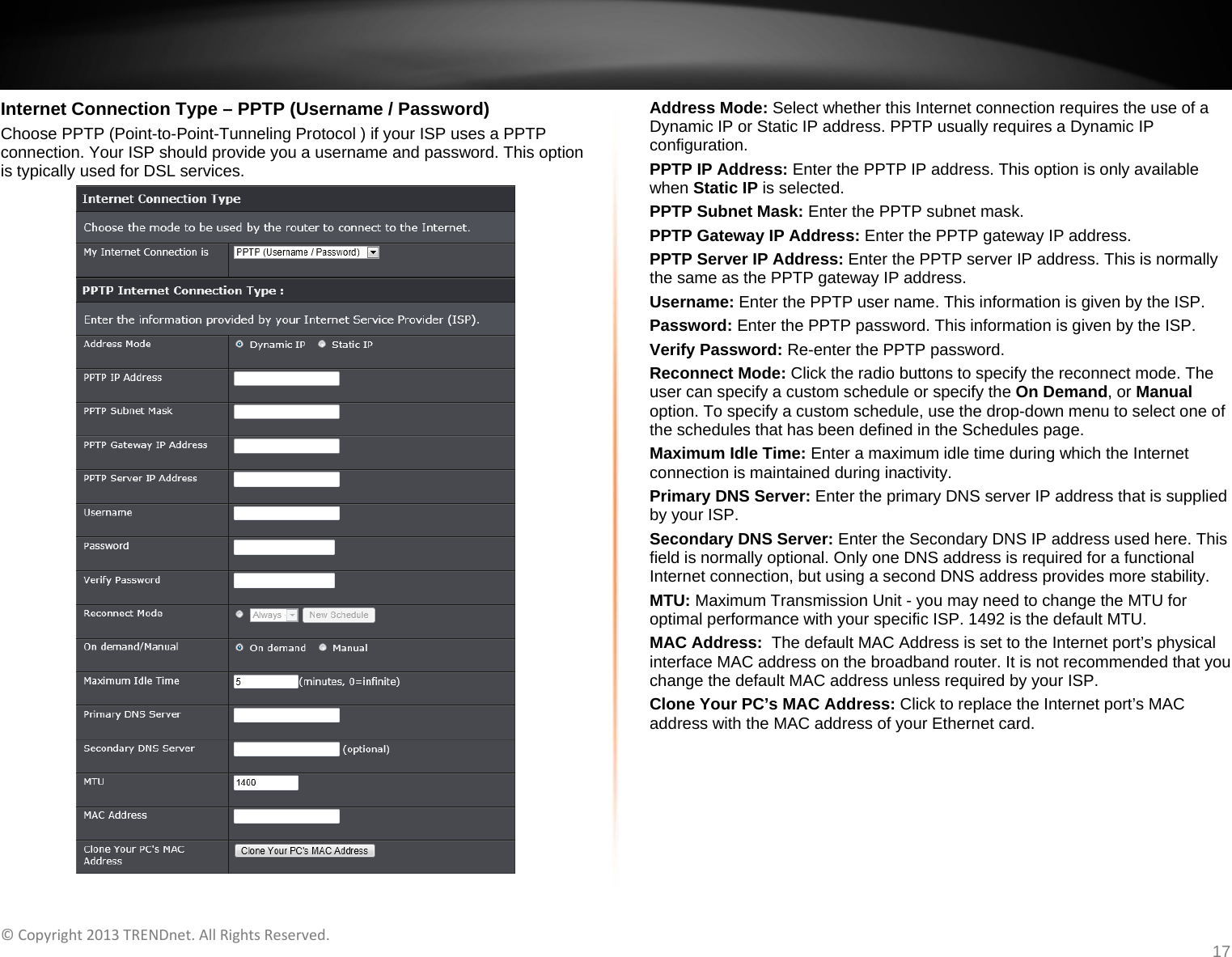   ©Copyright2013TRENDnet.AllRightsReserved.   TRENDnetUser’sGuideTEW‐733GR17 Internet Connection Type – PPTP (Username / Password) Choose PPTP (Point-to-Point-Tunneling Protocol ) if your ISP uses a PPTP connection. Your ISP should provide you a username and password. This option is typically used for DSL services.  Address Mode: Select whether this Internet connection requires the use of a Dynamic IP or Static IP address. PPTP usually requires a Dynamic IP configuration. PPTP IP Address: Enter the PPTP IP address. This option is only available when Static IP is selected. PPTP Subnet Mask: Enter the PPTP subnet mask. PPTP Gateway IP Address: Enter the PPTP gateway IP address. PPTP Server IP Address: Enter the PPTP server IP address. This is normally the same as the PPTP gateway IP address. Username: Enter the PPTP user name. This information is given by the ISP. Password: Enter the PPTP password. This information is given by the ISP. Verify Password: Re-enter the PPTP password. Reconnect Mode: Click the radio buttons to specify the reconnect mode. The user can specify a custom schedule or specify the On Demand, or Manual option. To specify a custom schedule, use the drop-down menu to select one of the schedules that has been defined in the Schedules page. Maximum Idle Time: Enter a maximum idle time during which the Internet connection is maintained during inactivity. Primary DNS Server: Enter the primary DNS server IP address that is supplied by your ISP. Secondary DNS Server: Enter the Secondary DNS IP address used here. This field is normally optional. Only one DNS address is required for a functional Internet connection, but using a second DNS address provides more stability. MTU: Maximum Transmission Unit - you may need to change the MTU for optimal performance with your specific ISP. 1492 is the default MTU. MAC Address:  The default MAC Address is set to the Internet port’s physical interface MAC address on the broadband router. It is not recommended that you change the default MAC address unless required by your ISP.  Clone Your PC’s MAC Address: Click to replace the Internet port’s MAC address with the MAC address of your Ethernet card.  