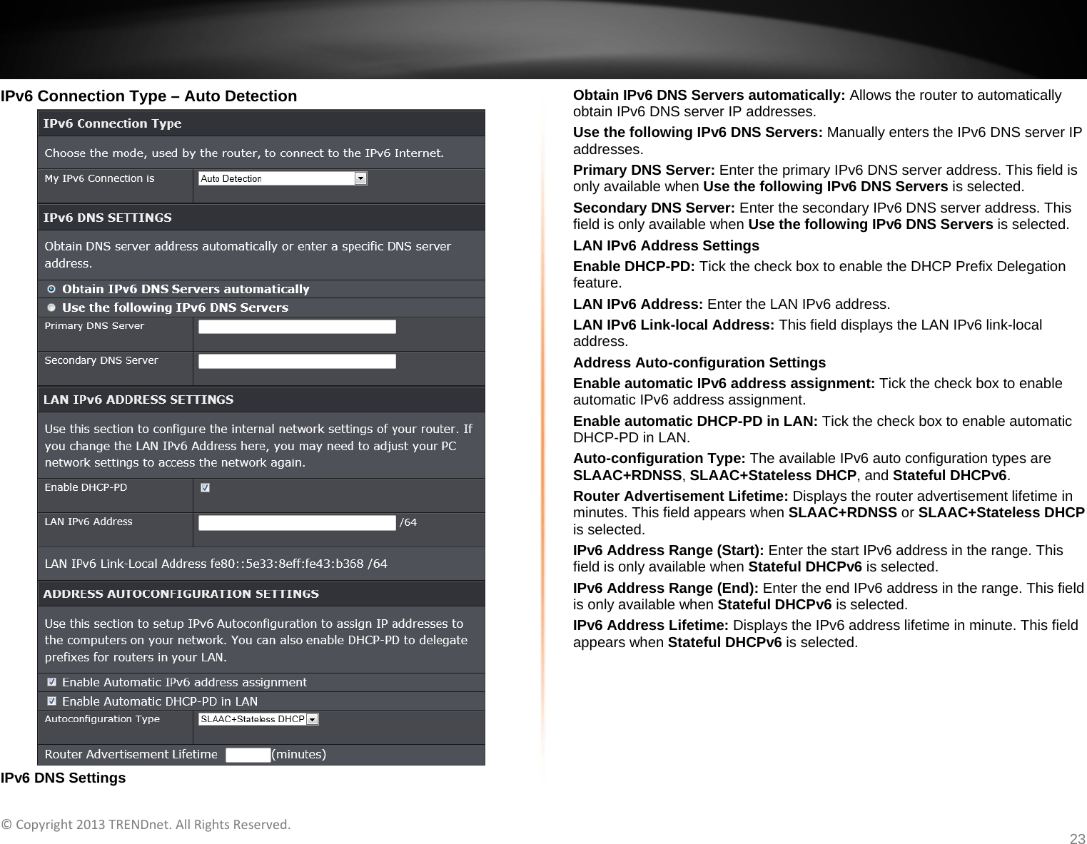   ©Copyright2013TRENDnet.AllRightsReserved.   TRENDnetUser’sGuideTEW‐733GR23 IPv6 Connection Type – Auto Detection  IPv6 DNS Settings Obtain IPv6 DNS Servers automatically: Allows the router to automatically obtain IPv6 DNS server IP addresses. Use the following IPv6 DNS Servers: Manually enters the IPv6 DNS server IP addresses. Primary DNS Server: Enter the primary IPv6 DNS server address. This field is only available when Use the following IPv6 DNS Servers is selected. Secondary DNS Server: Enter the secondary IPv6 DNS server address. This field is only available when Use the following IPv6 DNS Servers is selected. LAN IPv6 Address Settings Enable DHCP-PD: Tick the check box to enable the DHCP Prefix Delegation feature. LAN IPv6 Address: Enter the LAN IPv6 address. LAN IPv6 Link-local Address: This field displays the LAN IPv6 link-local address. Address Auto-configuration Settings Enable automatic IPv6 address assignment: Tick the check box to enable automatic IPv6 address assignment. Enable automatic DHCP-PD in LAN: Tick the check box to enable automatic DHCP-PD in LAN. Auto-configuration Type: The available IPv6 auto configuration types are SLAAC+RDNSS, SLAAC+Stateless DHCP, and Stateful DHCPv6. Router Advertisement Lifetime: Displays the router advertisement lifetime in minutes. This field appears when SLAAC+RDNSS or SLAAC+Stateless DHCP is selected. IPv6 Address Range (Start): Enter the start IPv6 address in the range. This field is only available when Stateful DHCPv6 is selected. IPv6 Address Range (End): Enter the end IPv6 address in the range. This field is only available when Stateful DHCPv6 is selected. IPv6 Address Lifetime: Displays the IPv6 address lifetime in minute. This field appears when Stateful DHCPv6 is selected.  