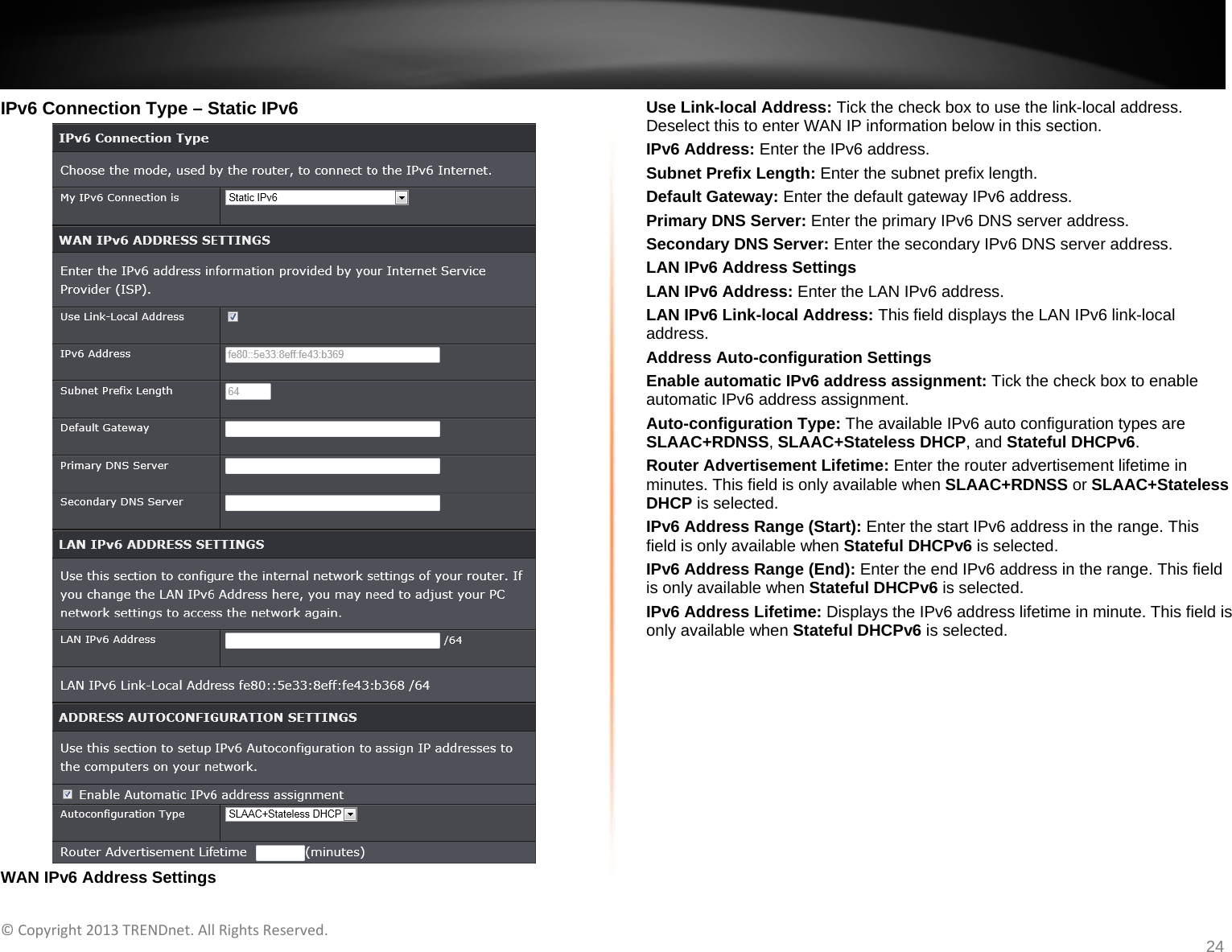   ©Copyright2013TRENDnet.AllRightsReserved.   TRENDnetUser’sGuideTEW‐733GR24 IPv6 Connection Type – Static IPv6  WAN IPv6 Address Settings Use Link-local Address: Tick the check box to use the link-local address. Deselect this to enter WAN IP information below in this section. IPv6 Address: Enter the IPv6 address. Subnet Prefix Length: Enter the subnet prefix length. Default Gateway: Enter the default gateway IPv6 address. Primary DNS Server: Enter the primary IPv6 DNS server address.  Secondary DNS Server: Enter the secondary IPv6 DNS server address. LAN IPv6 Address Settings LAN IPv6 Address: Enter the LAN IPv6 address. LAN IPv6 Link-local Address: This field displays the LAN IPv6 link-local address. Address Auto-configuration Settings Enable automatic IPv6 address assignment: Tick the check box to enable automatic IPv6 address assignment. Auto-configuration Type: The available IPv6 auto configuration types are SLAAC+RDNSS, SLAAC+Stateless DHCP, and Stateful DHCPv6. Router Advertisement Lifetime: Enter the router advertisement lifetime in minutes. This field is only available when SLAAC+RDNSS or SLAAC+Stateless DHCP is selected. IPv6 Address Range (Start): Enter the start IPv6 address in the range. This field is only available when Stateful DHCPv6 is selected. IPv6 Address Range (End): Enter the end IPv6 address in the range. This field is only available when Stateful DHCPv6 is selected. IPv6 Address Lifetime: Displays the IPv6 address lifetime in minute. This field is only available when Stateful DHCPv6 is selected.  