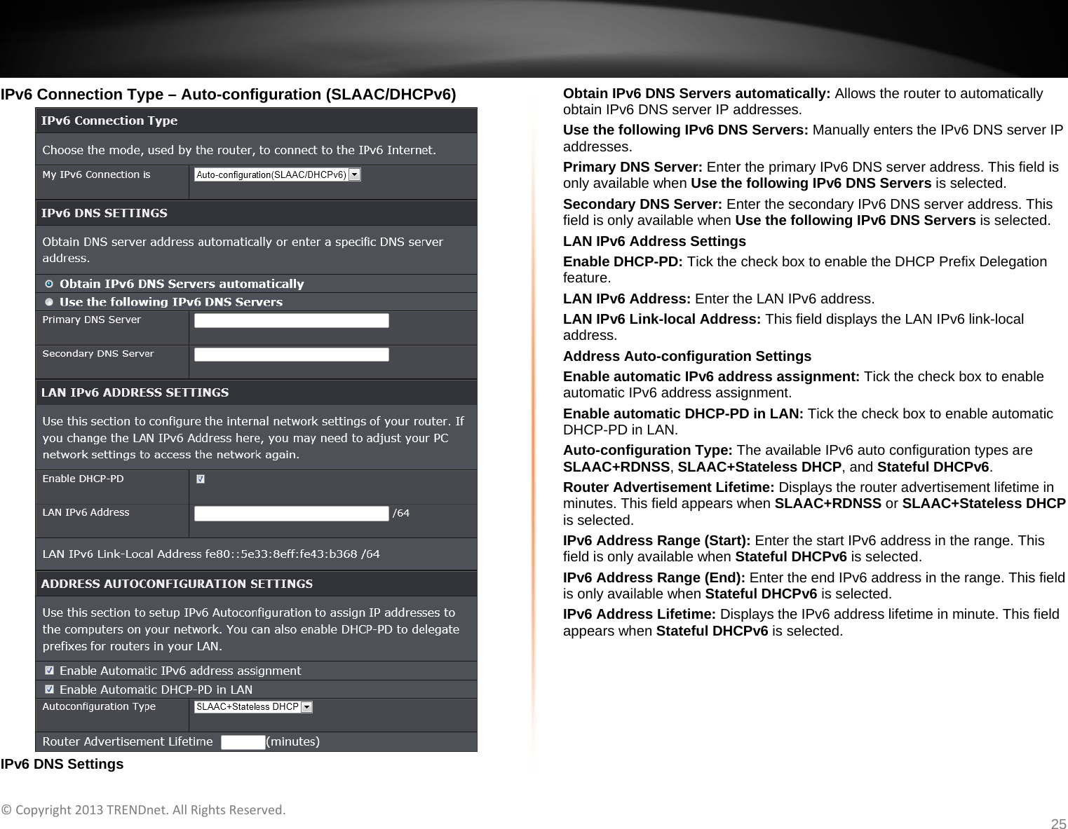   ©Copyright2013TRENDnet.AllRightsReserved.   TRENDnetUser’sGuideTEW‐733GR25 IPv6 Connection Type – Auto-configuration (SLAAC/DHCPv6)  IPv6 DNS Settings Obtain IPv6 DNS Servers automatically: Allows the router to automatically obtain IPv6 DNS server IP addresses. Use the following IPv6 DNS Servers: Manually enters the IPv6 DNS server IP addresses. Primary DNS Server: Enter the primary IPv6 DNS server address. This field is only available when Use the following IPv6 DNS Servers is selected. Secondary DNS Server: Enter the secondary IPv6 DNS server address. This field is only available when Use the following IPv6 DNS Servers is selected. LAN IPv6 Address Settings Enable DHCP-PD: Tick the check box to enable the DHCP Prefix Delegation feature. LAN IPv6 Address: Enter the LAN IPv6 address. LAN IPv6 Link-local Address: This field displays the LAN IPv6 link-local address. Address Auto-configuration Settings Enable automatic IPv6 address assignment: Tick the check box to enable automatic IPv6 address assignment. Enable automatic DHCP-PD in LAN: Tick the check box to enable automatic DHCP-PD in LAN. Auto-configuration Type: The available IPv6 auto configuration types are SLAAC+RDNSS, SLAAC+Stateless DHCP, and Stateful DHCPv6. Router Advertisement Lifetime: Displays the router advertisement lifetime in minutes. This field appears when SLAAC+RDNSS or SLAAC+Stateless DHCP is selected. IPv6 Address Range (Start): Enter the start IPv6 address in the range. This field is only available when Stateful DHCPv6 is selected. IPv6 Address Range (End): Enter the end IPv6 address in the range. This field is only available when Stateful DHCPv6 is selected. IPv6 Address Lifetime: Displays the IPv6 address lifetime in minute. This field appears when Stateful DHCPv6 is selected.  