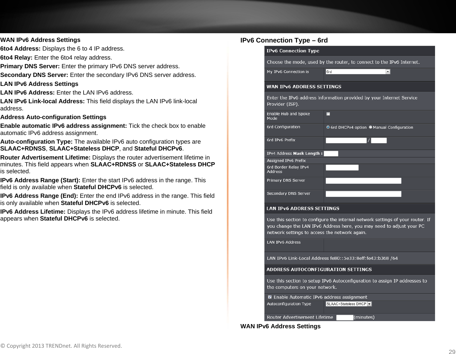   ©Copyright2013TRENDnet.AllRightsReserved.   TRENDnetUser’sGuideTEW‐733GR29 WAN IPv6 Address Settings 6to4 Address: Displays the 6 to 4 IP address. 6to4 Relay: Enter the 6to4 relay address. Primary DNS Server: Enter the primary IPv6 DNS server address. Secondary DNS Server: Enter the secondary IPv6 DNS server address. LAN IPv6 Address Settings LAN IPv6 Address: Enter the LAN IPv6 address. LAN IPv6 Link-local Address: This field displays the LAN IPv6 link-local address. Address Auto-configuration Settings Enable automatic IPv6 address assignment: Tick the check box to enable automatic IPv6 address assignment. Auto-configuration Type: The available IPv6 auto configuration types are SLAAC+RDNSS, SLAAC+Stateless DHCP, and Stateful DHCPv6. Router Advertisement Lifetime: Displays the router advertisement lifetime in minutes. This field appears when SLAAC+RDNSS or SLAAC+Stateless DHCP is selected. IPv6 Address Range (Start): Enter the start IPv6 address in the range. This field is only available when Stateful DHCPv6 is selected. IPv6 Address Range (End): Enter the end IPv6 address in the range. This field is only available when Stateful DHCPv6 is selected. IPv6 Address Lifetime: Displays the IPv6 address lifetime in minute. This field appears when Stateful DHCPv6 is selected.  IPv6 Connection Type – 6rd  WAN IPv6 Address Settings 