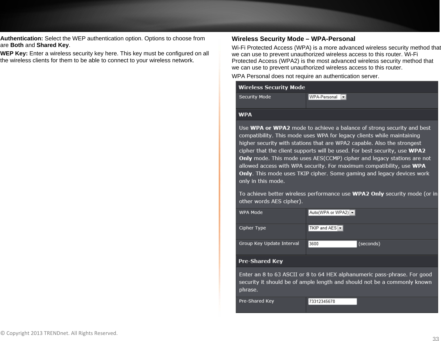   ©Copyright2013TRENDnet.AllRightsReserved.   TRENDnetUser’sGuideTEW‐733GR33 Authentication: Select the WEP authentication option. Options to choose from are Both and Shared Key. WEP Key: Enter a wireless security key here. This key must be configured on all the wireless clients for them to be able to connect to your wireless network.  Wireless Security Mode – WPA-Personal Wi-Fi Protected Access (WPA) is a more advanced wireless security method that we can use to prevent unauthorized wireless access to this router. Wi-Fi Protected Access (WPA2) is the most advanced wireless security method that we can use to prevent unauthorized wireless access to this router. WPA Personal does not require an authentication server.  