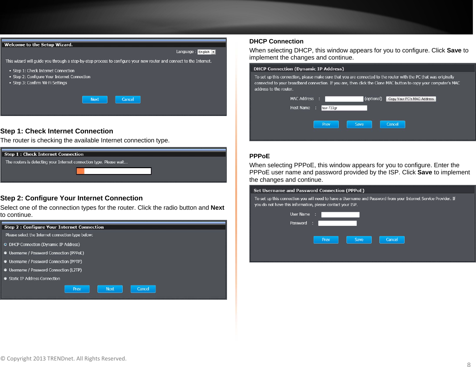   ©Copyright2013TRENDnet.AllRightsReserved.   TRENDnetUser’sGuideTEW‐733GR8   Step 1: Check Internet Connection The router is checking the available Internet connection type.   Step 2: Configure Your Internet Connection Select one of the connection types for the router. Click the radio button and Next to continue.   DHCP Connection When selecting DHCP, this window appears for you to configure. Click Save to implement the changes and continue.   PPPoE When selecting PPPoE, this window appears for you to configure. Enter the PPPoE user name and password provided by the ISP. Click Save to implement the changes and continue.   