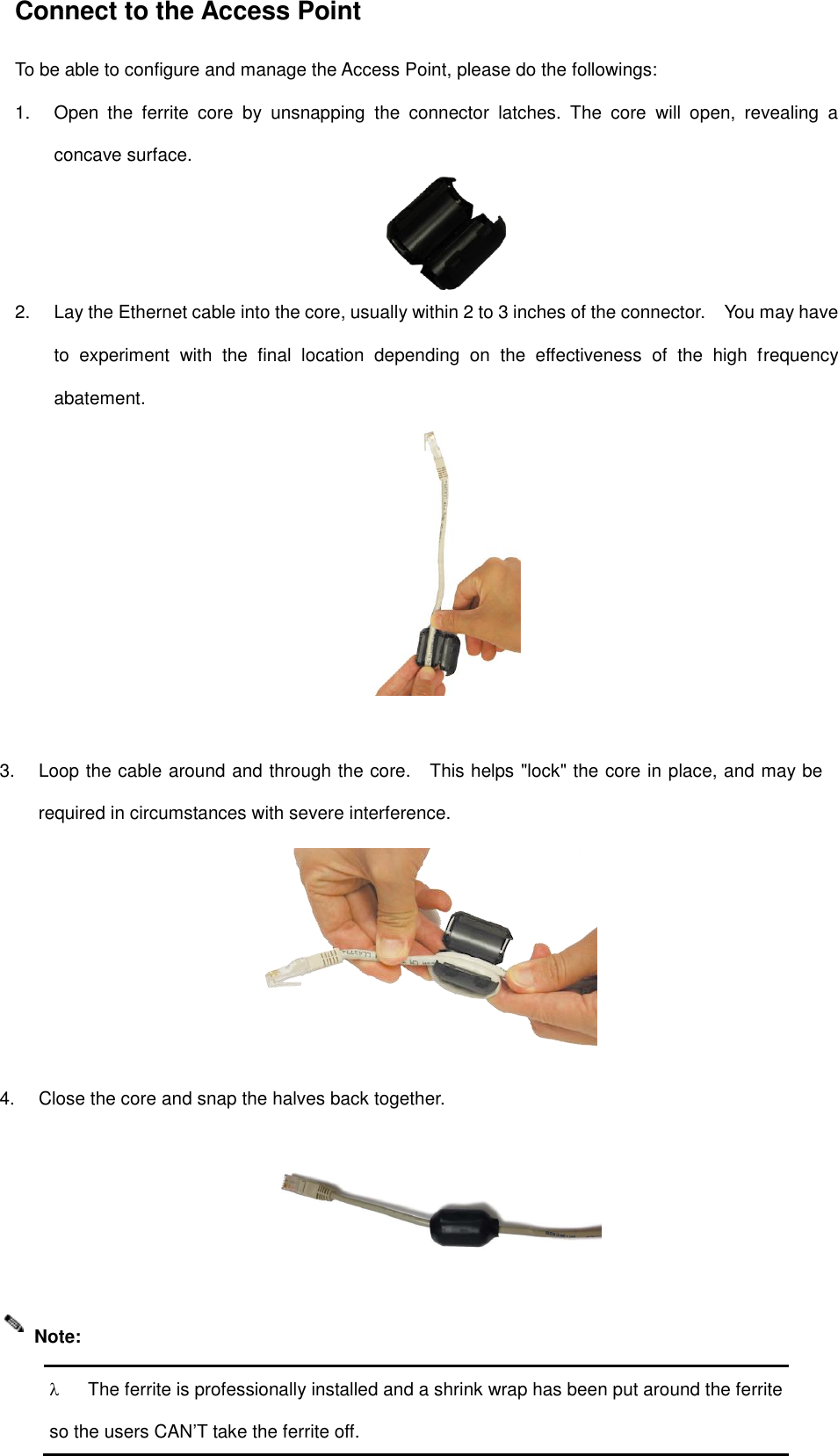 Connect to the Access Point To be able to configure and manage the Access Point, please do the followings: 1. Open  the  ferrite  core  by  unsnapping  the  connector  latches.  The  core  will  open,  revealing  aconcave surface.2. Lay the Ethernet cable into the core, usually within 2 to 3 inches of the connector.    You may haveto  experiment  with  the  final  location  depending  on  the  effectiveness  of  the  high  frequencyabatement.3. Loop the cable around and through the core.    This helps &quot;lock&quot; the core in place, and may berequired in circumstances with severe interference.4. Close the core and snap the halves back together.The ferrite is professionally installed and a shrink wrap has been put around the ferriteso the users CAN’T take the ferrite off. Note: 